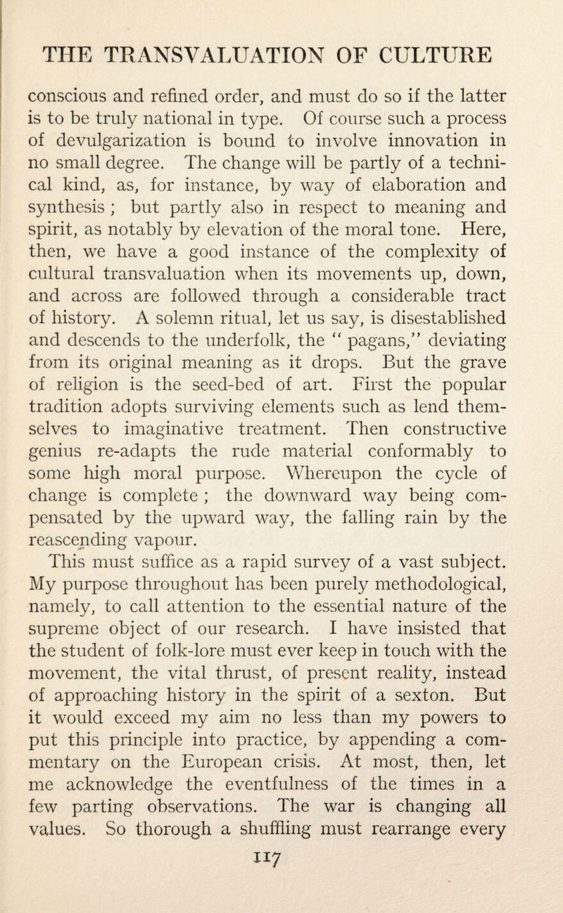 conscious and refined order, and must do so if the latter is to be truly national in type. Of course such a process of devulgarization is bound to involve innovation in no small degree. The change will be partly of a techni¬ cal kind, as, for instance, by way of elaboration and synthesis ; but partly also in respect to meaning and spirit, as notably by elevation of the moral tone. Here, then, we have a good instance of the complexity of cultural transvaluation when its movements up, down, and across are followed through a considerable tract of history. A solemn ritual, let us say, is disestablished and descends to the underfolk, the “ pagans,” deviating from its original meaning as it drops. But the grave of religion is the seed-bed of art. First the popular tradition adopts surviving elements such as lend them¬ selves to imaginative treatment. Then constructive genius re-adapts the rude material conformably to some high moral purpose. Whereupon the cycle of change is complete ; the downward way being com¬ pensated by the upward way, the falling rain by the reascending vapour. This must suffice as a rapid survey of a vast subject. My purpose throughout has been purely methodological, namely, to call attention to the essential nature of the supreme object of our research. I have insisted that the student of folk-lore must ever keep in touch with the movement, the vital thrust, of present reality, instead of approaching history in the spirit of a sexton. But it would exceed my aim no less than my powers to put this principle into practice, by appending a com¬ mentary on the European crisis. At most, then, let me acknowledge the eventfulness of the times in a few parting observations. The war is changing all values. So thorough a shuffling must rearrange every ll7