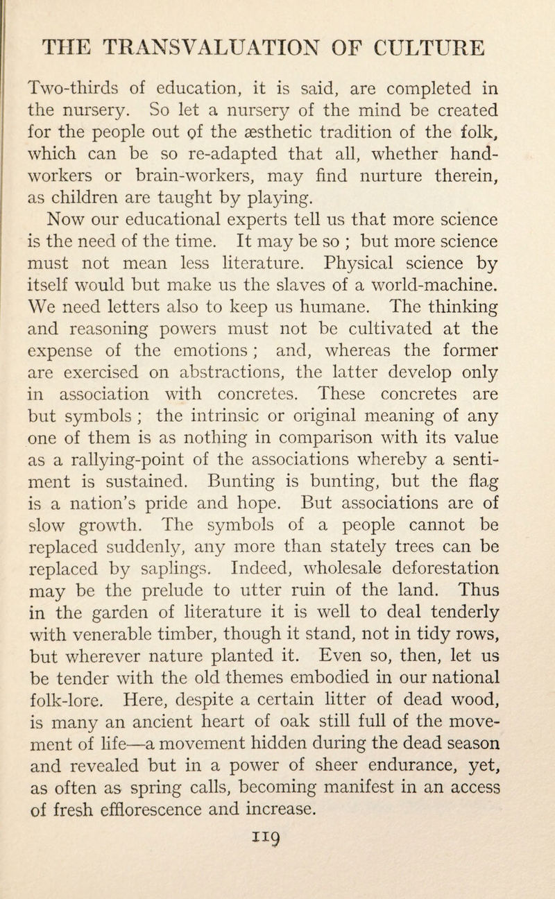 Two-thirds of education, it is said, are completed in the nursery. So let a nursery of the mind be created for the people out of the aesthetic tradition of the folk, which can be so re-adapted that all, whether hand¬ workers or brain-workers, may find nurture therein, as children are taught by playing. Now our educational experts tell us that more science is the need of the time. It may be so ; but more science must not mean less literature. Physical science by itself would but make us the slaves of a world-machine. We need letters also to keep us humane. The thinking and reasoning powers must not be cultivated at the expense of the emotions; and, whereas the former are exercised on abstractions, the latter develop only in association with concretes. These concretes are but symbols ; the intrinsic or original meaning of any one of them is as nothing in comparison with its value as a rallying-point of the associations whereby a senti¬ ment is sustained. Bunting is bunting, but the flag is a nation’s pride and hope. But associations are of slow growth. The symbols of a people cannot be replaced suddenly, any more than stately trees can be replaced by saplings. Indeed, wholesale deforestation may be the prelude to utter ruin of the land. Thus in the garden of literature it is well to deal tenderly with venerable timber, though it stand, not in tidy rows, but wherever nature planted it. Even so, then, let us be tender with the old themes embodied in our national folk-lore. Here, despite a certain litter of dead wood, is many an ancient heart of oak still full of the move¬ ment of life—a movement hidden during the dead season and revealed but in a power of sheer endurance, yet, as often as spring calls, becoming manifest in an access of fresh efflorescence and increase.