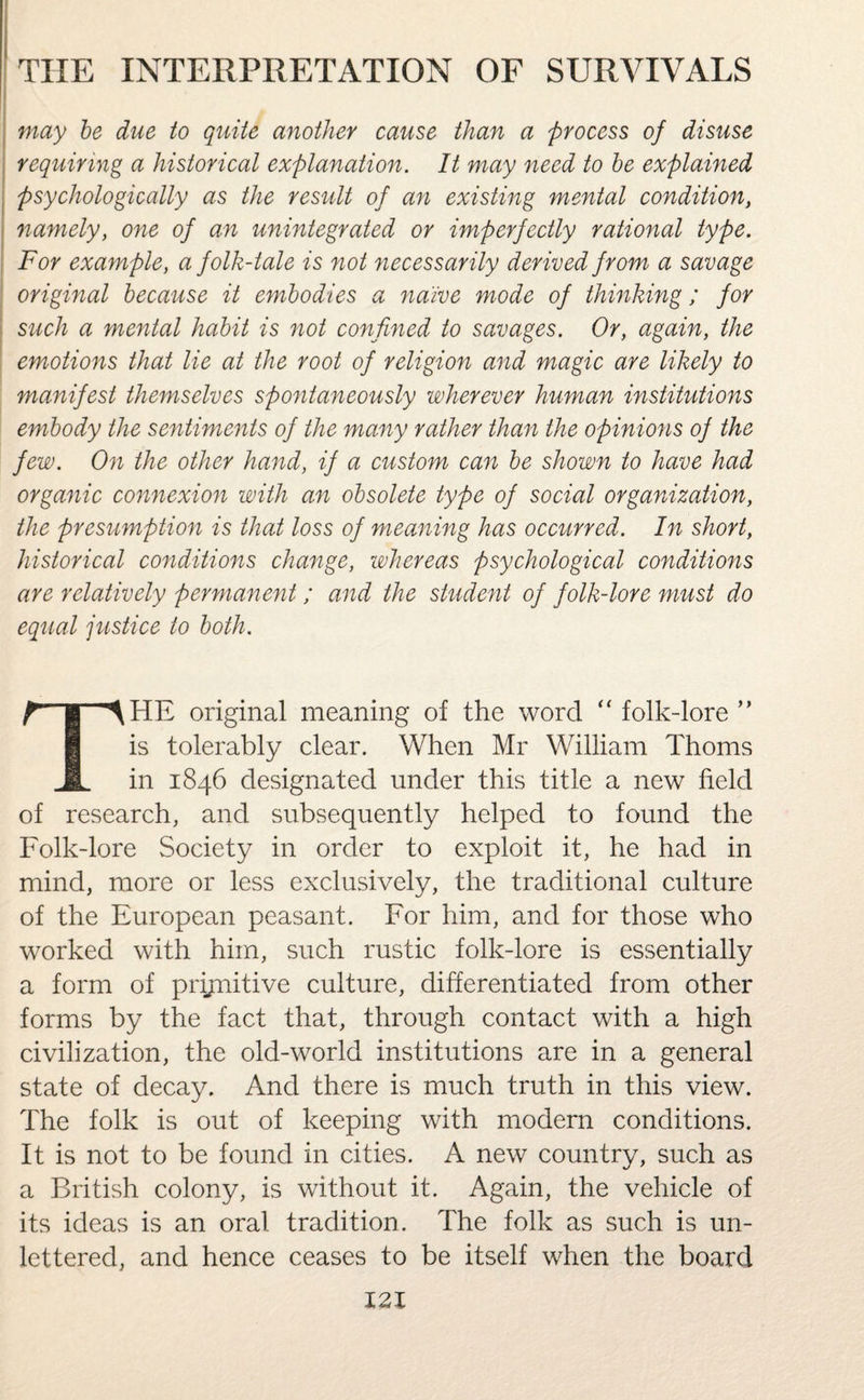 may be due to quite another cause than a process of disuse requiring a historical explanation. It may need to be explained psychologically as the result of an existing mental condition, namely, one of an unintegrated or imperfectly rational type. For example, a folk-tale is not necessarily derived from a savage original because it embodies a naive mode of thinking; for such a mental habit is not confined to savages. Or, again, the emotions that lie at the root of religion and magic are likely to manifest themselves spontaneously wherever human institutions embody the sentiments of the many rather than the opinions of the few. On the other hand, if a custom can be shown to have had organic connexion with an obsolete type of social organization, the presumption is that loss of meaning has occurred. In short, historical conditions change, whereas psychological conditions are relatively permanent / and the student of folk-lore must do equal justice to both. f I ^HE original meaning of the word “folk-lore” is tolerably clear. When Mr William Thoms JL in 1846 designated under this title a new field of research, and subsequently helped to found the Folk-lore Society in order to exploit it, he had in mind, more or less exclusively, the traditional culture of the European peasant. For him, and for those who worked with him, such rustic folk-lore is essentially a form of prijnitive culture, differentiated from other forms by the fact that, through contact with a high civilization, the old-world institutions are in a general state of decay. And there is much truth in this view. The folk is out of keeping with modern conditions. It is not to be found in cities. A new country, such as a British colony, is without it. Again, the vehicle of its ideas is an oral tradition. The folk as such is un¬ lettered, and hence ceases to be itself when the board