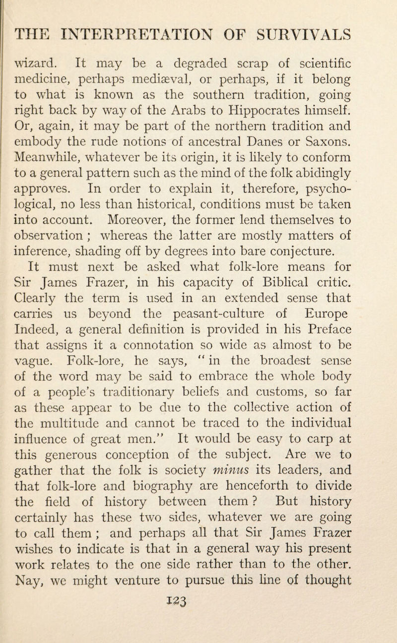 wizard. It may be a degraded scrap of scientific medicine, perhaps mediaeval, or perhaps, if it belong to what is known as the southern tradition, going right back by way of the Arabs to Hippocrates himself. Or, again, it may be part of the northern tradition and embody the rude notions of ancestral Danes or Saxons. Meanwhile, whatever be its origin, it is likely to conform to a general pattern such as the mind of the folk abidingly approves. In order to explain it, therefore, psycho¬ logical, no less than historical, conditions must be taken into account. Moreover, the former lend themselves to observation ; whereas the latter are mostly matters of inference, shading off by degrees into bare conjecture. It must next be asked what folk-lore means for Sir James Frazer, in his capacity of Biblical critic. Clearly the term is used in an extended sense that carries us beyond the peasant-culture of Europe Indeed, a general definition is provided in his Preface that assigns it a connotation so wide as almost to be vague. Folk-lore, he says, “ in the broadest sense of the word may be said to embrace the whole body of a people’s traditionary beliefs and customs, so far as these appear to be due to the collective action of the multitude and cannot be traced to the individual influence of great men.” It would be easy to carp at this generous conception of the subject. Are we to gather that the folk is society minus its leaders, and that folk-lore and biography are henceforth to divide the field of history between them ? But history certainly has these two sides, whatever we are going to call them ; and perhaps all that Sir James Frazer wishes to indicate is that in a general way his present work relates to the one side rather than to the other. Nay, we might venture to pursue this line of thought