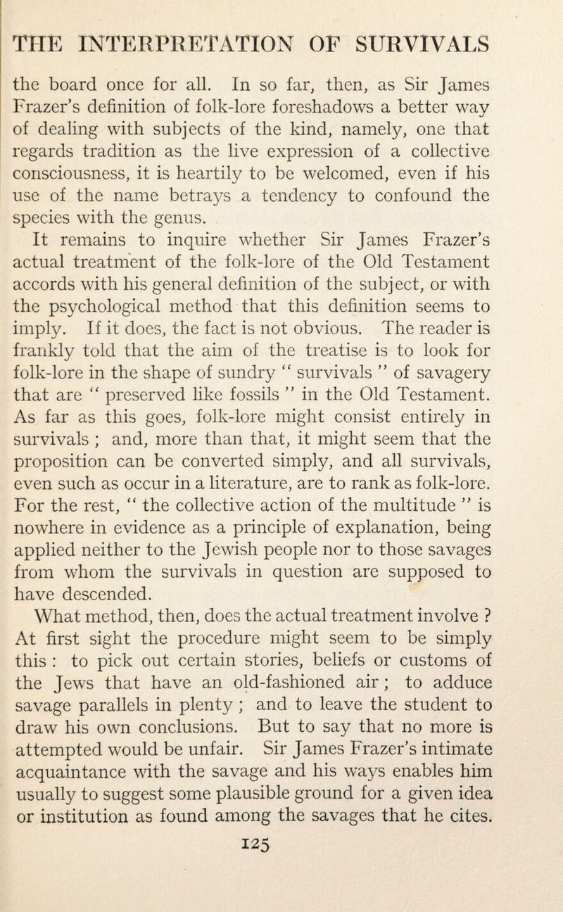 the board once for all. In so far, then, as Sir James Frazer’s definition of folk-lore foreshadows a better way of dealing with subjects of the kind, namely, one that regards tradition as the live expression of a collective consciousness, it is heartily to be welcomed, even if his use of the name betrays a tendency to confound the species with the genus. It remains to inquire whether Sir James Frazer’s actual treatment of the folk-lore of the Old Testament accords with his general definition of the subject, or with the psychological method that this definition seems to imply. If it does, the fact is not obvious. The reader is frankly told that the aim of the treatise is to look for folk-lore in the shape of sundry “ survivals ” of savagery that are “ preserved like fossils ” in the Old Testament. As far as this goes, folk-lore might consist entirely in survivals ; and, more than that, it might seem that the proposition can be converted simply, and all survivals, even such as occur in a literature, are to rank as folk-lore. For the rest,  the collective action of the multitude ” is nowhere in evidence as a principle of explanation, being applied neither to the Jewish people nor to those savages from whom the survivals in question are supposed to have descended. What method, then, does the actual treatment involve ? At first sight the procedure might seem to be simply this : to pick out certain stories, beliefs or customs of the Jews that have an old-fashioned air ; to adduce savage parallels in plenty ; and to leave the student to draw his own conclusions. But to say that no more is attempted would be unfair. Sir James Frazer’s intimate acquaintance with the savage and his ways enables him usually to suggest some plausible ground for a given idea or institution as found among the savages that he cites.