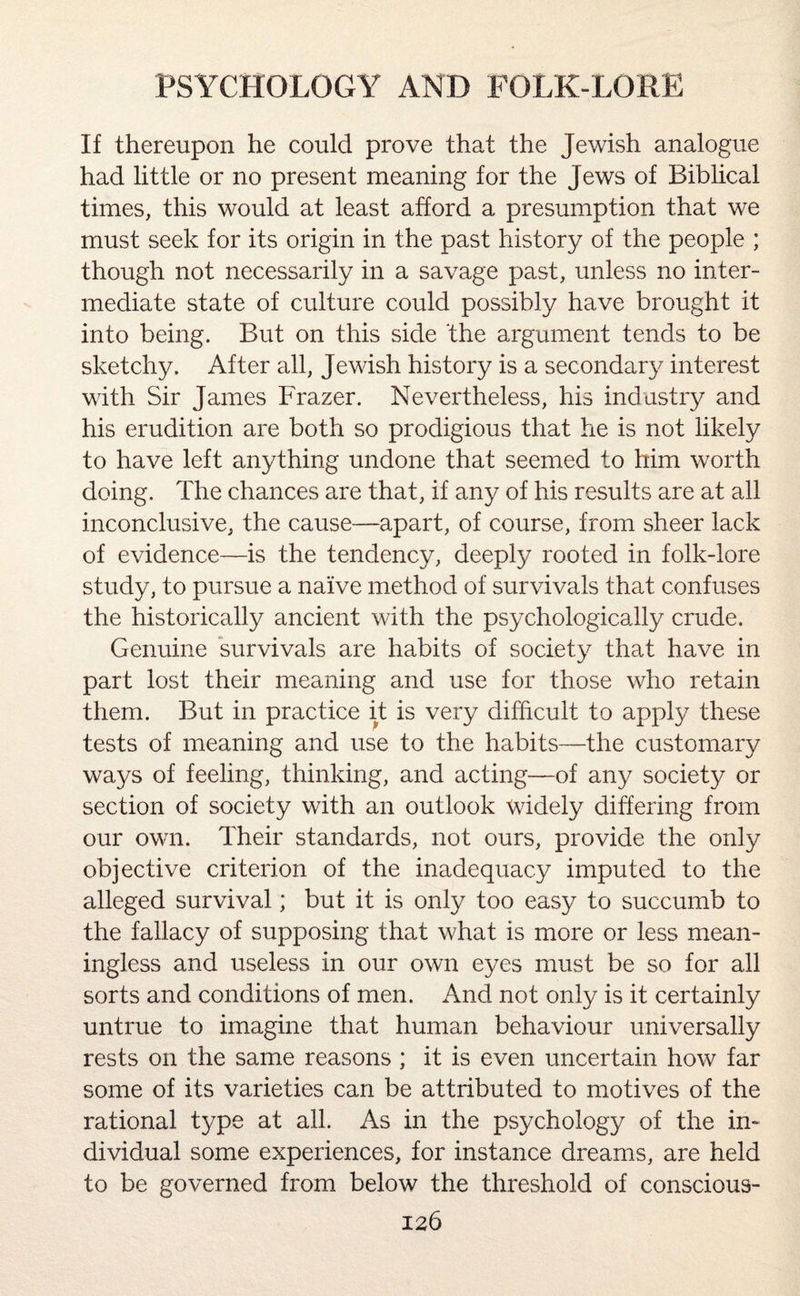 If thereupon he could prove that the Jewish analogue had little or no present meaning for the Jews of Biblical times, this would at least afford a presumption that we must seek for its origin in the past history of the people ; though not necessarily in a savage past, unless no inter¬ mediate state of culture could possibly have brought it into being. But on this side the argument tends to be sketchy. After all, Jewish history is a secondary interest with Sir James Frazer. Nevertheless, his industry and his erudition are both so prodigious that he is not likely to have left anything undone that seemed to him worth doing. The chances are that, if any of his results are at all inconclusive, the cause—apart, of course, from sheer lack of evidence—is the tendency, deeply rooted in folk-lore study, to pursue a naive method of survivals that confuses the historically ancient with the psychologically crude. Genuine survivals are habits of society that have in part lost their meaning and use for those who retain them. But in practice it is very difficult to apply these tests of meaning and use to the habits—the customary ways of feeling, thinking, and acting—of any society or section of society with an outlook widely differing from our own. Their standards, not ours, provide the only objective criterion of the inadequacy imputed to the alleged survival; but it is only too easy to succumb to the fallacy of supposing that what is more or less mean¬ ingless and useless in our own eyes must be so for all sorts and conditions of men. And not only is it certainly untrue to imagine that human behaviour universally rests on the same reasons ; it is even uncertain how far some of its varieties can be attributed to motives of the rational type at all. As in the psychology of the in¬ dividual some experiences, for instance dreams, are held to be governed from below the threshold of conscious-