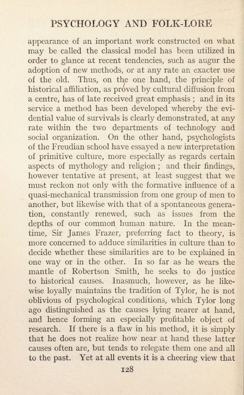 appearance of an important work constructed on what may be called the classical model has been utilized in order to glance at recent tendencies, such as augur the adoption of new methods, or at any rate an exacter use of the old. Thus, on th.e one hand, the principle of historical affiliation, as proved by cultural diffusion from a centre, has of late received great emphasis ; and in its service a method has been developed whereby the evi¬ dential value of survivals is clearly demonstrated, at any rate within the two departments of technology and social organization. On the other hand, psychologists of the Freudian school have essayed a new interpretation of primitive culture, more especially as regards certain aspects of mythology and religion ; and their findings, however tentative at present, at least suggest that we must reckon not only with the formative influence of a quasi-mechanical transmission from one group of men to another, but likewise with that of a spontaneous genera¬ tion, constantly renewed, such as issues from the depths of our commorl human nature. In the mean¬ time, Sir James Frazer, preferring fact to theory, is more concerned to adduce similarities in culture than to decide whether these similarities are to be explained in one way or in the other. In so far as he wears the mantle of Robertson Smith, he seeks to do justice to historical causes. Inasmuch, however, as he like¬ wise loyally maintains the tradition of Tylor, he is not oblivious of psychological conditions, which Tylor long ago distinguished as the causes lying nearer at hand, and hence forming an especially profitable object of research. If there is a flaw in his method, it is simply that he does not realize how near at hand these latter causes often are, but tends to relegate them one and all to the past. Yet at all events it is a cheering view that