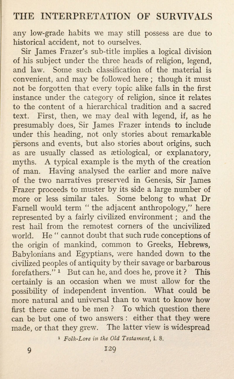 any low-grade habits we may still possess are due to historical accident, not to ourselves. Sir James Frazer's sub-title implies a logical division of his subject under the three heads of religion, legend, and law. Some such classification of the material is convenient, and may be followed here ; though it must not be forgotten that every topic alike falls in the first instance under the category of religion, since it relates to the content of a hierarchical tradition and a sacred text. First, then, we may deal with legend, if, as he presumably does, Sir James Frazer intends to include under this heading, not only stories about remarkable persons and events, but also stories about origins, such as are usually classed as aetiological, or explanatory, myths. A typical example is the myth of the creation of man. Having analysed the earlier and more naive of the two narratives preserved in Genesis, Sir James Frazer proceeds to muster by its side a large number of more or less similar tales. Some belong to what Dr Famell would term  the adjacent anthropology, here represented by a fairly civilized environment; and the rest hail from the remotest corners of the uncivilized world. He “ cannot doubt that such rude conceptions of the origin of mankind, common to Greeks, Hebrews, Babylonians and Egyptians, were handed down to the civilized peoples of antiquity by their savage or barbarous forefathers. 1 But can he, and does he, prove it ? This certainly is an occasion when we must allow for the possibility of independent invention. What could be more natural and universal than to want to know how first there came to be men ? To which question there can be but one of two answers : either that they were made, or that they grew. The latter view is widespread 1 Folk-Lore in the Old Testament, i. 8.