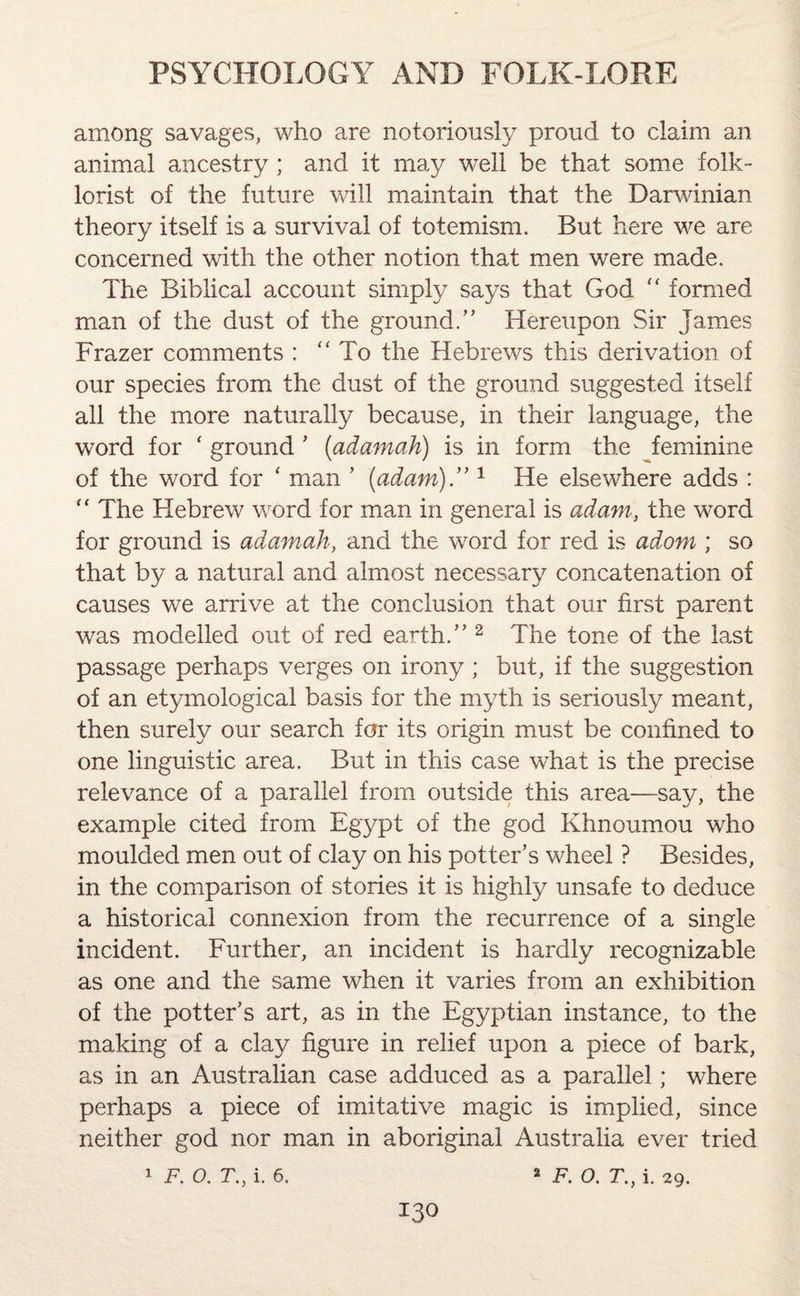 among savages, who are notoriously proud to claim an animal ancestry ; and it may well be that some folk¬ lorist of the future will maintain that the Darwinian theory itself is a survival of totemism. But here we are concerned with the other notion that men were made. The Biblical account simply says that God “ formed man of the dust of the ground/’ Hereupon Sir James Frazer comments : “ To the Hebrews this derivation of our species from the dust of the ground suggested itself all the more naturally because, in their language, the word for ‘ ground ’ (adamah) is in form the feminine of the word for * man ’ (adani).’’1 He elsewhere adds : “ The Hebrew word for man in general is adani, the word for ground is adamah, and the word for red is adorn ; so that by a natural and almost necessary concatenation of causes we arrive at the conclusion that our first parent was modelled out of red earth.” 2 The tone of the last passage perhaps verges on irony ; but, if the suggestion of an etymological basis for the myth is seriously meant, then surely our search for its origin must be confined to one linguistic area. But in this case what is the precise relevance of a parallel from outside this area—say, the example cited from Egypt of the god Khnoumou who moulded men out of clay on his potter’s wheel ? Besides, in the comparison of stories it is highly unsafe to deduce a historical connexion from the recurrence of a single incident. Further, an incident is hardly recognizable as one and the same when it varies from an exhibition of the potter’s art, as in the Egyptian instance, to the making of a clay figure in relief upon a piece of bark, as in an Australian case adduced as a parallel; where perhaps a piece of imitative magic is implied, since neither god nor man in aboriginal Australia ever tried 1 F. o. r., i. 6. 2 o T} j 29