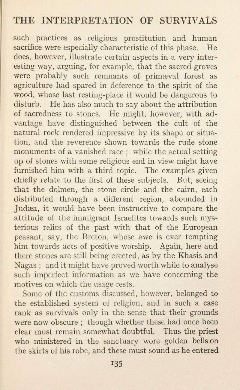 such practices as religious prostitution and human sacrifice were especially characteristic of this phase. He does, however, illustrate certain aspects in a very inter¬ esting way, arguing, for example, that the sacred groves were probably such remnants of primaeval forest as agriculture had spared in deference to the spirit of the wood, whose last resting-place it would be dangerous to disturb. He has also much to say about the attribution of sacredness to stones. He might, however, with ad¬ vantage have distinguished between the cult of the natural rock rendered impressive by its shape or situa¬ tion, and the reverence shown towards the rude stone monuments of a vanished race ; while the actual setting up of stones with some religious end in view might have furnished him with a third topic. The examples given chiefly relate to the first of these subjects. But, seeing that the dolmen, the stone circle and the cairn, each distributed through a different region, abounded in Judaea, it would have been instructive to compare the attitude of the immigrant Israelites towards such mys¬ terious relics of the past with that of the European peasant, say, the Breton, whose awe is ever tempting him towards acts of positive worship. Again, here and there stones are still being erected, as by the Khasis and Nagas ; and it might have proved worth while to analyse such imperfect information as we have concerning the motives on which the usage rests. Some of the customs discussed, however, belonged to the established system of religion, and in such a case rank as survivals only in the sense that their grounds were now obscure ; though whether these had once been clear must remain somewhat doubtful. Thus the priest who ministered in the sanctuary wore golden bells on the skirts of his robe, and these must sound as he entered