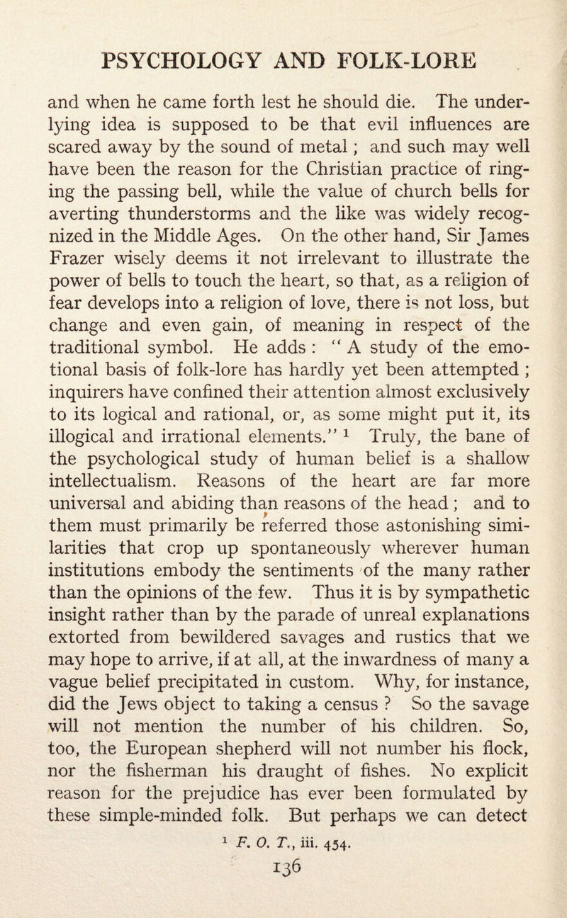 and when he came forth lest he should die. The under¬ lying idea is supposed to be that evil influences are scared away by the sound of metal; and such may well have been the reason for the Christian practice of ring¬ ing the passing bell, while the value of church bells for averting thunderstorms and the like was widely recog¬ nized in the Middle Ages. On the other hand, Sir James Frazer wisely deems it not irrelevant to illustrate the power of bells to touch the heart, so that, as a religion of fear develops into a religion of love, there is not loss, but change and even gain, of meaning in respect of the traditional symbol. He adds : “ A study of the emo¬ tional basis of folk-lore has hardly yet been attempted ; inquirers have confined their attention almost exclusively to its logical and rational, or, as some might put it, its illogical and irrational elements/’1 Truly, the bane of the psychological study of human belief is a shallow intellectuaiism. Reasons of the heart are far more universal and abiding than reasons of the head ; and to them must primarily be referred those astonishing simi¬ larities that crop up spontaneously wherever human institutions embody the sentiments 'of the many rather than the opinions of the few. Thus it is by sympathetic insight rather than by the parade of unreal explanations extorted from bewildered savages and rustics that we may hope to arrive, if at all, at the inwardness of many a vague belief precipitated in custom. Why, for instance, did the Jews object to taking a census ? So the savage will not mention the number of his children. So, too, the European shepherd will not number his flock, nor the fisherman his draught of fishes. No explicit reason for the prejudice has ever been formulated by these simple-minded folk. But perhaps we can detect 1 F. O. T., iii. 454. !36