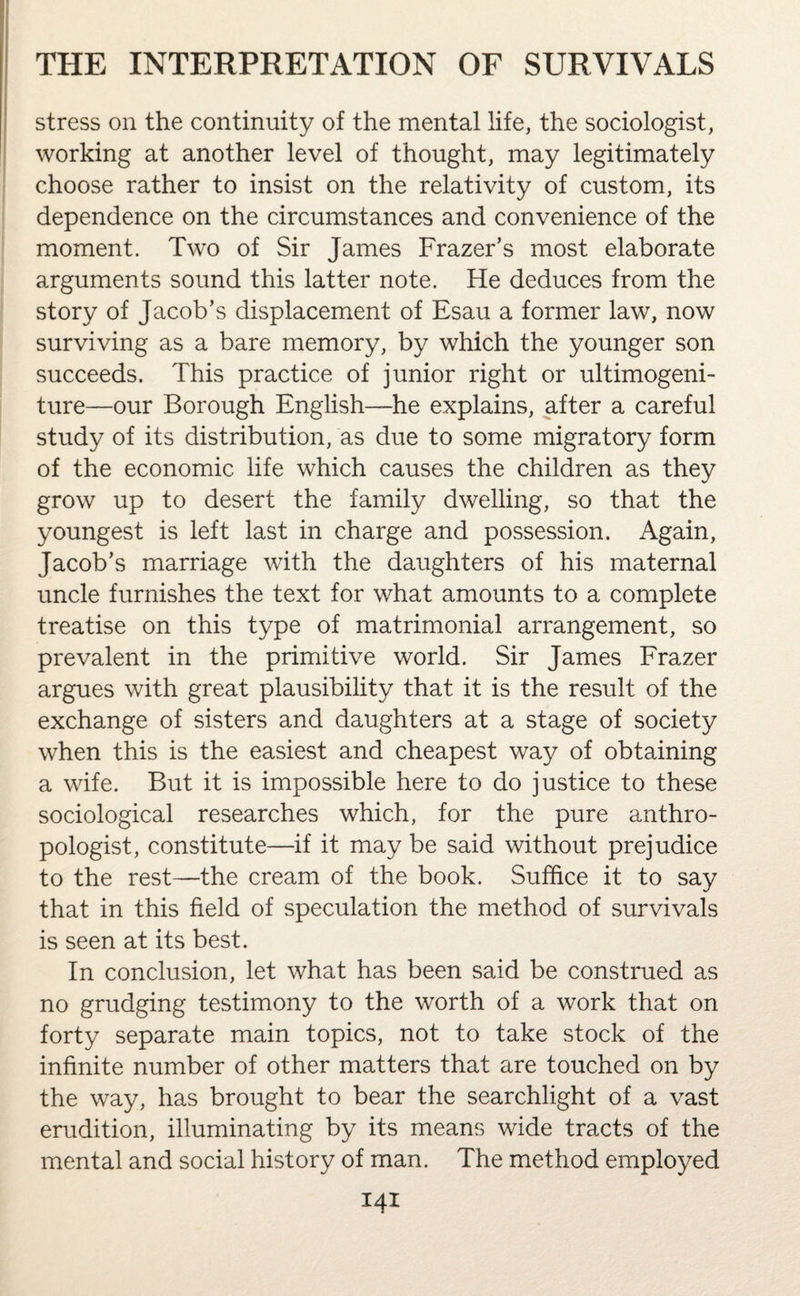 stress on the continuity of the mental life, the sociologist, working at another level of thought, may legitimately choose rather to insist on the relativity of custom, its dependence on the circumstances and convenience of the moment. Two of Sir James Frazer’s most elaborate arguments sound this latter note. He deduces from the story of Jacob’s displacement of Esau a former law, now surviving as a bare memory, by which the younger son succeeds. This practice of junior right or ultimogeni¬ ture—our Borough English—he explains, after a careful study of its distribution, as due to some migratory form of the economic life which causes the children as they grow up to desert the family dwelling, so that the youngest is left last in charge and possession. Again, Jacob’s marriage with the daughters of his maternal uncle furnishes the text for what amounts to a complete treatise on this type of matrimonial arrangement, so prevalent in the primitive world. Sir James Frazer argues with great plausibility that it is the result of the exchange of sisters and daughters at a stage of society when this is the easiest and cheapest way of obtaining a wife. But it is impossible here to do justice to these sociological researches which, for the pure anthro¬ pologist, constitute—if it may be said without prejudice to the rest—the cream of the book. Suffice it to say that in this field of speculation the method of survivals is seen at its best. In conclusion, let what has been said be construed as no grudging testimony to the worth of a work that on forty separate main topics, not to take stock of the infinite number of other matters that are touched on by the way, has brought to bear the searchlight of a vast erudition, illuminating by its means wide tracts of the mental and social history of man. The method employed