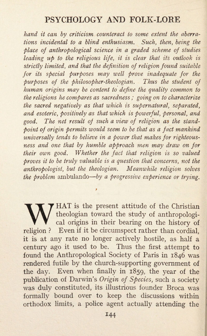 hand it can by criticism counteract to some extent the aberra¬ tions incidental to a blind enthusiasm. Such, then, being the place of anthropological science in a graded scheme of studies leading up to the religious life, it is clear that its outlook is strictly limited, and that the definition of religion found suitable for its special purposes may well prove inadequate for the purposes of the philosopher-theologian. Thus the student of human origins may be content to define the quality common to the religions he compares as sacredness ; going on to characterize the sacred negatively as that which is supernatural, separated, and esoteric, positively as that which is powerf ul, personal, and good. The net result of such a view of religion as the stand¬ point of origin permits would seem to be that as a fact mankind universally tends to believe in a power that makes for righteous¬ ness and one that by humble approach men may draw on for their own good. Whether the fact that religion is so valued proves it to be truly valuable is a question that concerns, not the anthropologist, but the theologian. Meanwhile religion solves the problem ambulando—by a progressive experience or trying. WHAT is the present attitude of the Christian theologian toward the study of anthropologi¬ cal origins in their bearing on the history of religion ? Even if it be circumspect rather than cordial, it is at any rate no longer actively hostile, as half a century ago it used to be. Thus the first attempt to found the Anthropological Society of Paris in 1846 was rendered futile by the church-supporting government of the day. Even when finally in 1859, the year of the publication of Darwin’s Origin of Species, such a society was duly constituted, its illustrious founder Broca was formally bound over to keep the discussions within orthodox limits, a police agent actually attending the