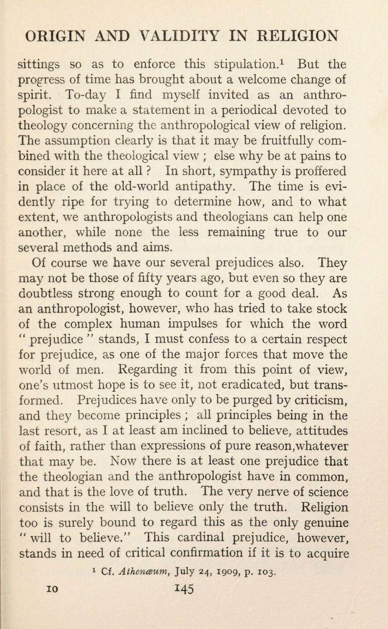 sittings so as to enforce this stipulation.1 But the progress of time has brought about a welcome change of spirit. To-day I find myself invited as an anthro¬ pologist to make a statement in a periodical devoted to theology concerning the anthropological view of religion. The assumption clearly is that it may be fruitfully com¬ bined with the theological view ; else why be at pains to consider it here at all ? In short, sympathy is proffered in place of the old-world antipathy. The time is evi¬ dently ripe for trying to determine how, and to what extent, we anthropologists and theologians can help one another, while none the less remaining true to our several methods and aims. Of course we have our several prejudices also. They may not be those of fifty years ago, but even so they are doubtless strong enough to count for a good deal. As an anthropologist, however, who has tried to take stock of the complex human impulses for which the word “ prejudice ” stands, I must confess to a certain respect for prejudice, as one of the major forces that move the world of men. Regarding it from this point of view, one’s utmost hope is to see it, not eradicated, but trans¬ formed. Prejudices have only to be purged by criticism, and they become principles ; all principles being in the last resort, as I at least am inclined to believe, attitudes of faith, rather than expressions of pure reason,whatever that may be. Now there is at least one prejudice that the theologian and the anthropologist have in common, and that is the love of truth. The very nerve of science consists in the will to believe only the truth. Religion too is surely bound to regard this as the only genuine “ will to believe.” This cardinal prejudice, however, stands in need of critical confirmation if it is to acquire 1 Cf. Athenceum, July 24, 1909, p. 103.