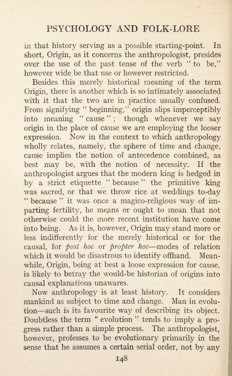 in that history serving as a possible starting-point. In short, Origin, as it concerns the anthropologist, presides over the use of the past tense of the verb  to be,” however wide be that use or however restricted. Besides this merely historical meaning of the term Origin, there is another which is so intimatefy associated with it that the two are in practice usually confused. From signifying “ beginning,” origin slips imperceptibly into meaning “ cause ” ; though whenever we say origin in the place of cause we are employing the looser expression. Now in the context to which anthropology wholly relates, namely, the sphere of time and change, cause implies the notion of antecedence combined, as best may be, with the notion of necessity. If the anthropologist argues that the modern king is hedged in by a strict etiquette “ because ” the primitive king was sacred, or that we throw rice at weddings to-day “ because ” it was once a magico-religious way of im¬ parting fertility, he mep,ns or ought to mean that not otherwise could the more recent institution have come into being. As it is, however, Origin may stand more or less indifferently for the merely historical or for the causal, for post hoc or propter hoc—modes of relation which it would be disastrous to identify offhand. Mean¬ while, Origin, being at best a loose expression for cause, is likely to betray the would-be historian of origins into causal explanations unawares. Now anthropology is at least history. It considers mankind as subject to time and change. Man in evolu¬ tion—such is its favourite way of describing its object. Doubtless the term “ evolution ” tends to imply a pro¬ gress rather than a simple process. The anthropologist, however, professes to be evolutionary primarily in the sense that he assumes a certain serial order, not by any