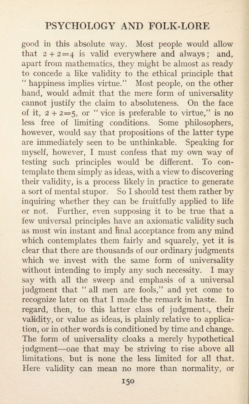 good in this absolute way. Most people would allow that 2 + 2=4 is valid everywhere and always; and, apart from mathematics, they might be almost as ready to concede a like validity to the ethical principle that “ happiness implies virtue.” Most people, on the other hand, would admit that the mere form of universality cannot justify the claim to absoluteness. On the face of it, 2 + 2=5, or “ vice is preferable to virtue,” is no less free of limiting conditions. Some philosophers, however, would say that propositions of the latter type are immediately seen to be unthinkable. Speaking for myself, however, I must confess that my own way of testing such principles would be different. To con¬ template them simply as ideas, with a view to discovering their validity, is a process likely in practice to generate a sort of mental stupor. So I should test them rather by inquiring whether they can be fruitfully applied to life or not. Further, even supposing it to be true that a few universal principles have an axiomatic validity such as must win instant and final acceptance from any mind which contemplates them fairly and squarely, yet it is clear that there are thousands of our ordinary judgments which we invest with the same form of universality without intending to imply any such necessity. I may say with all the sweep and emphasis of a universal judgment that “ all men are fools,” and yet come to recognize later on that I made the remark in haste. In regard, then, to this latter class of judgments, their validity, or value as ideas, is plainly relative to applica¬ tion, or in other words is conditioned by time and change. The form of universality cloaks a merely hypothetical judgment—one that may be striving to rise above all limitations, but is none the less limited for all that. Here validity can mean no more than normality, or