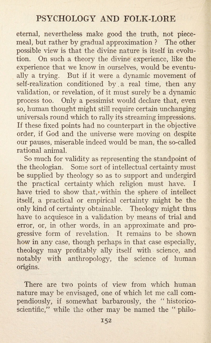 eternal, nevertheless make good the truth, not piece¬ meal, but rather by gradual approximation ? The other possible view is that the divine nature is itself in evolu¬ tion. On such a theory the divine experience, like the experience that we know in ourselves, would be eventu¬ ally a trying. But if it were a dynamic movement of self-realization conditioned by. a real time, then any validation, or revelation, of it must surely be a dynamic process too. Only a pessimist would declare that, even so, human thought might still require certain unchanging universals round which to rally its streaming impressions. If these fixed points had no counterpart in the objective order, if God and the universe were moving on despite our pauses, miserable indeed would be man, the so-called rational animal. So much for validity as representing the standpoint of the theologian. Some sort of intellectual certainty must be supplied by theology so as to support and undergird the practical certainty which religion must have. I have tried to show that/within the sphere of intellect itself, a practical or empirical certainty might be the only kind of certainty obtainable. Theology might thus have to acquiesce in a validation by means of trial and error, or, in other words, in an approximate and pro¬ gressive form of revelation. It remains to be shown how in any case, though perhaps in that case especially, theology may profitably ally itself with science, and notably with anthropology, the science of human origins. There are two points of view from which human nature may be envisaged, one of which let me call com¬ pendiously, if somewhat barbarously, the “ historico- scientific,” while the other may be named the “ philo-