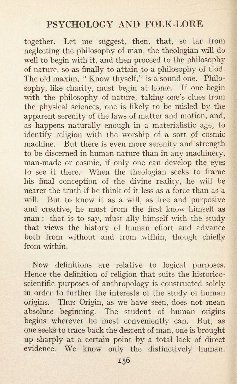 together. Let me suggest, then, that, so far from neglecting the philosophy of man, the theologian will do well to begin with it, and then proceed to the philosophy of nature, so as finally to attain to a philosophy of God. The old maxim, “ Know thyself/’ is a sound one. Philo¬ sophy, like charity, must begin at home. If one begin with the philosophy of nature, taking one’s clues from the physical sciences, one is likely to be misled by the apparent serenity of the laws of matter and motion, and, as happens naturally enough in a materialistic age, to identify religion with the worship of a sort of cosmic machine. But there is even more serenity and strength to be discerned in human nature than in any machinery, man-made or cosmic, if only one can develop the eyes to see it there. When the theologian seeks to frame his final conception of the divine reality, he will be nearer the truth if he think of it less as a force than as a will. But to know it as a will, as free and purposive and creative, he must from the first know himself as man ; that is to say, nfust ally himself with the study that views the history of human effort and advance both from without and from within, though chiefly from within. Now definitions are relative to logical purposes. Hence the definition of religion that suits the historico- scientific purposes of anthropology is constructed solely in order to further the interests of the study of human origins. Thus Origin, as we have seen, does not mean absolute beginning. The student of human origins begins wherever he most conveniently can. But, as one seeks to trace back the descent of man, one is brought up sharply at a certain point by a total lack of direct evidence. We know only the distinctively human.