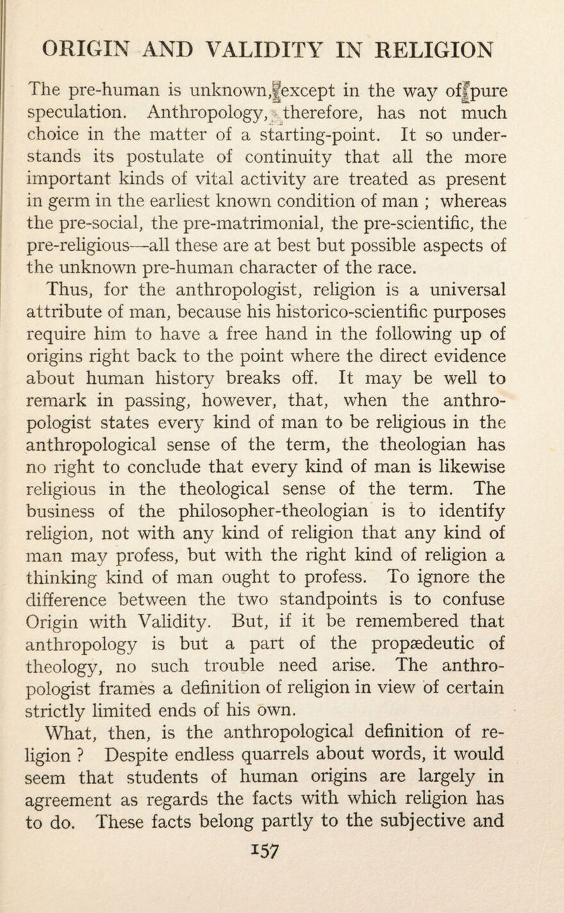 The pre-human is unknown,^except in the way off pure speculation. Anthropology, therefore, has not much choice in the matter of a starting-point. It so under¬ stands its postulate of continuity that all the more important kinds of vital activity are treated as present in germ in the earliest known condition of man ; whereas the pre-social, the pre-matrimonial, the pre-scientific, the pre-religious—all these are at best but possible aspects of the unknown pre-human character of the race. Thus, for the anthropologist, religion is a universal attribute of man, because his historico-scientific purposes require him to have a free hand in the following up of origins right back to the point where the direct evidence about human history breaks off. It may be well to remark in passing, however, that, when the anthro¬ pologist states every kind of man to be religious in the anthropological sense of the term, the theologian has no right to conclude that every kind of man is likewise religious in the theological sense of the term. The business of the philosopher-theologian is to identify religion, not with any kind of religion that any kind of man may profess, but with the right kind of religion a thinking kind of man ought to profess. To ignore the difference between the two standpoints is to confuse Origin with Validity. But, if it be remembered that anthropology is but a part of the propaedeutic of theology, no such trouble need arise. The anthro¬ pologist frames a definition of religion in view of certain strictly limited ends of his own. What, then, is the anthropological definition of re¬ ligion ? Despite endless quarrels about words, it would seem that students of human origins are largely in agreement as regards the facts with which religion has to do. These facts belong partly to the subjective and