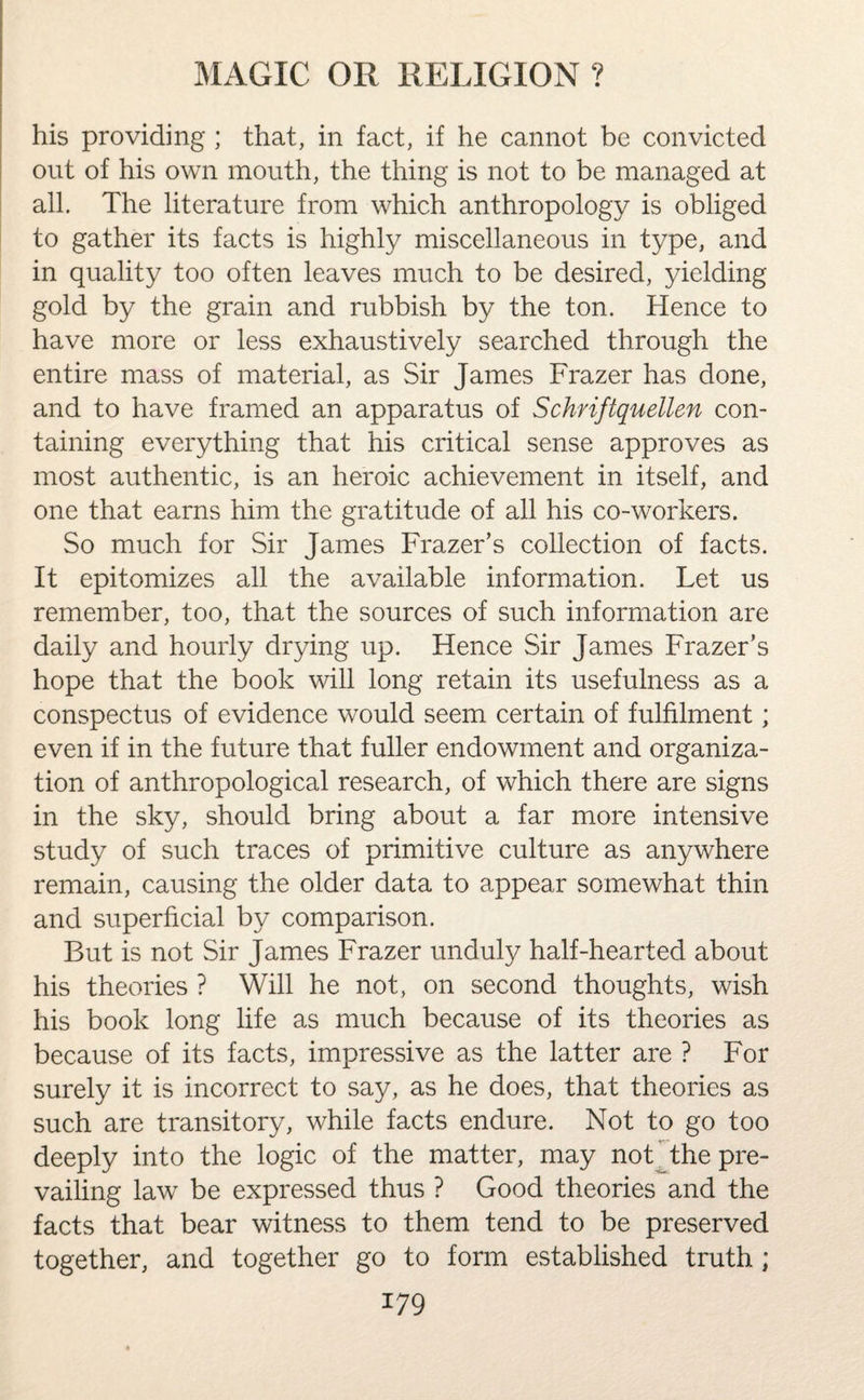 his providing ; that, in fact, if he cannot be convicted out of his own mouth, the thing is not to be managed at all. The literature from which anthropology is obliged to gather its facts is highly miscellaneous in type, and in quality too often leaves much to be desired, yielding gold by the grain and rubbish by the ton. Hence to have more or less exhaustively searched through the entire mass of material, as Sir James Frazer has done, and to have framed an apparatus of Schriftquellen con¬ taining everything that his critical sense approves as most authentic, is an heroic achievement in itself, and one that earns him the gratitude of all his co-workers. So much for Sir James Frazer’s collection of facts. It epitomizes all the available information. Let us remember, too, that the sources of such information are daily and hourly drying up. Hence Sir James Frazer’s hope that the book will long retain its usefulness as a conspectus of evidence would seem certain of fulfilment; even if in the future that fuller endowment and organiza¬ tion of anthropological research, of which there are signs in the sky, should bring about a far more intensive study of such traces of primitive culture as anywhere remain, causing the older data to appear somewhat thin and superficial by comparison. But is not Sir James Frazer unduly half-hearted about his theories ? Will he not, on second thoughts, wish his book long life as much because of its theories as because of its facts, impressive as the latter are ? For surely it is incorrect to say, as he does, that theories as such are transitory, while facts endure. Not to go too deeply into the logic of the matter, may not the pre¬ vailing law be expressed thus ? Good theories and the facts that bear witness to them tend to be preserved together, and together go to form established truth ;