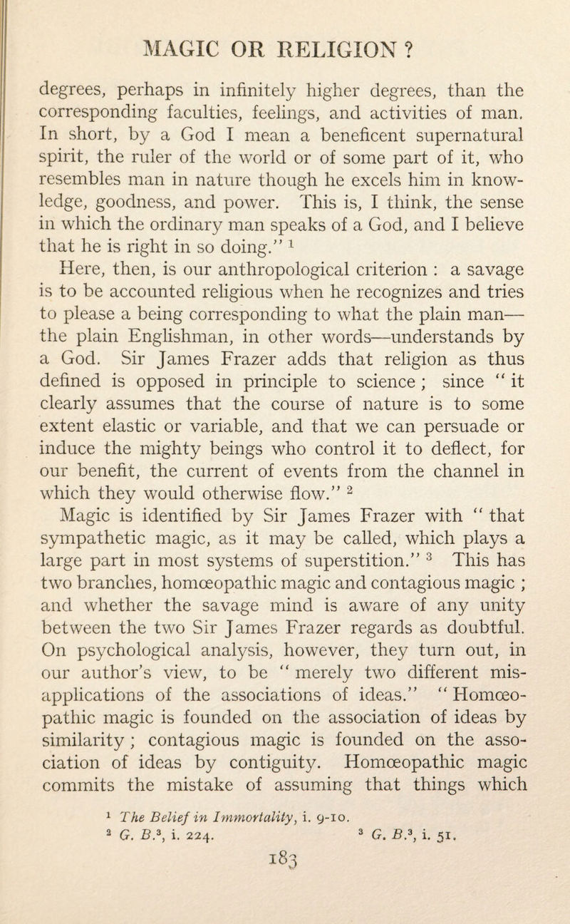 degrees, perhaps in infinitely higher degrees, than the corresponding faculties, feelings, and activities of man. In short, by a God I mean a beneficent supernatural spirit, the ruler of the world or of some part of it, who resembles man in nature though he excels him in know¬ ledge, goodness, and power. This is, I think, the sense in which the ordinary man speaks of a God, and I believe that he is right in so doing/’1 Here, then, is our anthropological criterion : a savage is to be accounted religious when he recognizes and tries to please a being corresponding to what the plain man— the plain Englishman, in other words—understands by a God. Sir James Frazer adds that religion as thus defined is opposed in principle to science ; since “ it clearly assumes that the course of nature is to some extent elastic or variable, and that we can persuade or induce the mighty beings who control it to deflect, for our benefit, the current of events from the channel in which they would otherwise flow.” 2 Magic is identified by Sir James Frazer with “ that sympathetic magic, as it may be called, which plays a large part in most systems of superstition.” 3 This has two branches, homoeopathic magic and contagious magic ; and whether the savage mind is aware of any unity between the two Sir James Frazer regards as doubtful. On psychological analysis, however, they turn out, in our author’s view, to be “ merely two different mis¬ applications of the associations of ideas.” “ Homoeo¬ pathic magic is founded on the association of ideas by similarity ; contagious magic is founded on the asso¬ ciation of ideas by contiguity. Homoeopathic magic commits the mistake of assuming that things which 1 The Belief in Immortality, i. 9-10. 2 G. B.3, i. 224. v/ 3 G.B.f i. 51.