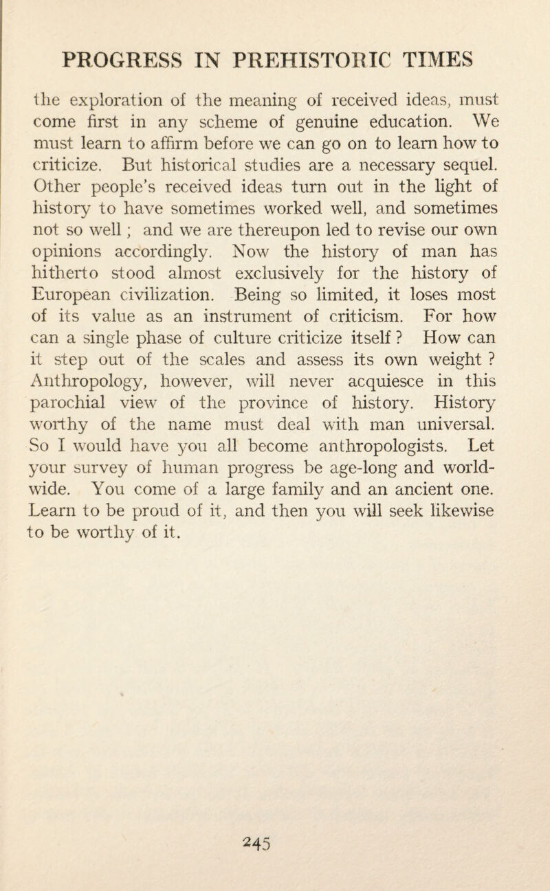 the exploration of the meaning of received ideas, must come first in any scheme of genuine education. We must learn to affirm before we can go on to learn how to criticize. But historical studies are a necessary sequel. Other people’s received ideas turn out in the light of history to have sometimes worked well, and sometimes not so well; and we are thereupon led to revise our own opinions accordingly. Now the history of man has hitherto stood almost exclusively for the history of European civilization. Being so limited, it loses most of its value as an instrument of criticism. For how can a single phase of culture criticize itself ? How can it step out of the scales and assess its own weight ? Anthropology, however, will never acquiesce in this parochial view of the province of history. History worthy of the name must deal with man universal. So I would have you all become anthropologists. Let your survey of human progress be age-long and world¬ wide. You come of a large family and an ancient one. Learn to be proud of it, and then you will seek likewise to be worthy of it.