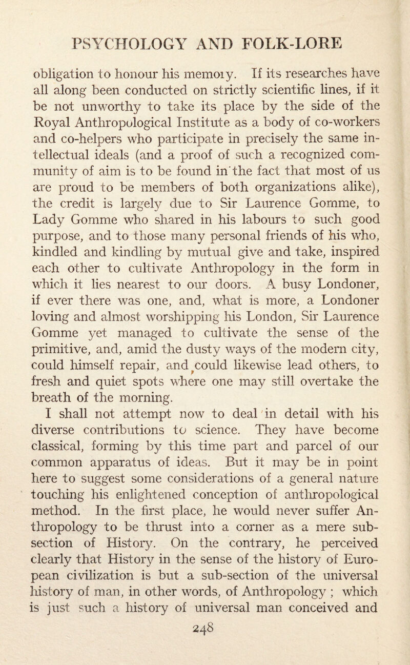 obligation to honour his memoiy. If its researches have all along been conducted on strictly scientific lines, if it be not unworthy to take its place by the side of the Royal Anthropological Institute as a body of co-workers and co-helpers who participate in precisely the same in¬ tellectual ideals (and a proof of such a recognized com¬ munity of aim is to be found in'the fact that most of us are proud to be members of both organizations alike), the credit is largely due to Sir Laurence Gornme, to Lady Gomme who shared in his labours to such good purpose, and to those many personal friends of his who, kindled and kindling by mutual give and take, inspired each other to cultivate Anthropology in the form in which it lies nearest to our doors. A busy Londoner, if ever there was one, and, what is more, a Londoner loving and almost worshipping his London, Sir Laurence Gomme yet managed to cultivate the sense of the primitive, and, amid the dusty ways of the modern city, could himself repair, and^could likewise lead others, to fresh and quiet spots where one may still overtake the breath of the morning. I shall not attempt now to deal in detail with his diverse contributions to science. They have become classical, forming by this time part and parcel of our common apparatus of ideas. But it may be in point here to suggest some considerations of a general nature touching his enlightened conception of anthropological method. In the first place, he would never suffer An¬ thropology to be thrust into a corner as a mere sub¬ section of History. On the contrary, he perceived clearly that History in the sense of the history of Euro¬ pean civilization is but a sub-section of the universal history of man, in other words, of Anthropology ; which is just such a history of universal man conceived and