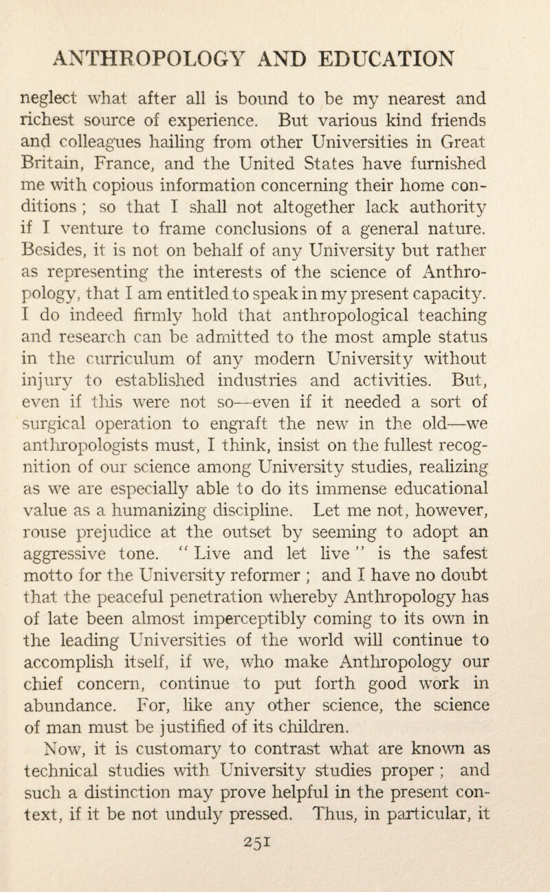 neglect what after all is bound to be my nearest and richest source of experience. But various kind friends and colleagues hailing from other Universities in Great Britain, France, and the United States have furnished me with copious information concerning their home con¬ ditions ; so that I shall not altogether lack authority if T venture to frame conclusions of a general nature. Besides, it is not on behalf of any University but rather as representing the interests of the science of Anthro¬ pology, that I am entitled to speak in my present capacity. I do indeed firmly hold that anthropological teaching and research can be admitted to the most ample status in the curriculum of any modern University without injury to established industries and activities. But, even if this were not so—even if it needed a sort of surgical operation to engraft the newr in the old—we anthropologists must, I think, insist on the fullest recog¬ nition of our science among University studies, realizing as w^e are especially able to do its immense educational value as a humanizing discipline. Let me not, however, rouse prejudice at the outset by seeming to adopt an aggressive tone. “ Live and let live ” is the safest motto for the University reformer ; and I have no doubt that the peaceful penetration whereby Anthropology has of late been almost imperceptibly coming to its own in the leading Universities of the world will continue to accomplish itself, if we, who make Anthropology our chief concern, continue to put forth good work in abundance. For, like any other science, the science of man must be justified of its children. Now, it is customary to contrast what are known as technical studies with University studies proper ; and such a distinction may prove helpful in the present con¬ text, if it be not unduly pressed. Thus, in particular, it