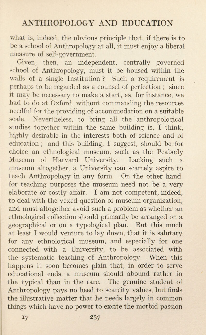 what is, indeed, the obvious principle that, if there is to be a school of Anthropology at all, it must enjoy a liberal measure of self-government. Given, then, an independent, centrally governed school of Anthropology, must it be housed within the walls of a single Institution ? Such a requirement is perhaps to be regarded as a counsel of perfection ; since it may be necessary to make a start, as, for instance, we had to do at Oxford, without commanding the resources needful for the providing of accommodation on a suitable scale. Nevertheless, to bring all the anthropological studies together within the same building is, I think, highly desirable in the interests both of science and of education ; and this building, I suggest, should be for choice an ethnological museum, such as the Peabody Museum of Plarvard University. Lacking such a museum altogether, a University can scarcely aspire to teach Anthropology in any form. On the other hand for teaching purposes the museum need not be a very elaborate or costly affair. I am not competent, indeed, to deal with the vexed question of museum organization, and must altogether avoid such a problem as whether an ethnological collection should primarily be arranged on a geographical or on a typological plan. But this much at least I would venture to lay down, that it is salutary for any ethnological museum, and especially for one connected with a University, to be associated with the systematic teaching of Anthropology. When this happens it soon becomes plain that, in order to serve educational ends, a museum should abound rather in the typical than in the rare. The genuine student of Anthropology pays no heed to scarcity values, but finds the illustrative matter that he needs largely in common things which have no power to excite the morbid passion