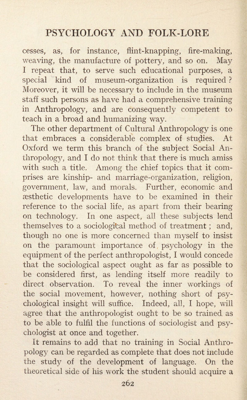 cesses, as, for instance, flint-knapping, fire-making, weaving, the manufacture of pottery, and so on. May I repeat that, to serve such educational purposes, a special kind of museum-organization is required ? Moreover, it will be necessary to include in the museum staff such persons as have had a comprehensive training in Anthropology, and are consequently competent to teach in a broad and humanizing way. The other department of Cultural Anthropology is one that embraces a considerable complex of studies. At Oxford we term this branch of the subject Social An¬ thropology, and I do not think that there is much amiss with such a title. Among the chief topics that it com¬ prises are kinship- and marriage-organization, religion, government, law, and morals. Further, economic and aesthetic developments have to be examined in their reference to the social life, as apart from their bearing on technology. In one aspect, all these subjects lend themselves to a sociological method of treatment; and, though no one is more concerned than myself to insist on the paramount importance of, psychology in the equipment of the perfect anthropologist, I would concede that the sociological aspect ought as far as possible to be considered first, as lending itself more readily to direct observation. To reveal the inner workings of the social movement, however, nothing short of psy¬ chological insight will suffice. Indeed, all, I hope, will agree that the anthropologist ought to be so trained as to be able to fulfil the functions of sociologist and psy¬ chologist at once and together. It remains to add that no training in Social Anthro¬ pology can be regarded as complete that does not include the study of the development of language. On the theoretical side of his work the student should acquire a