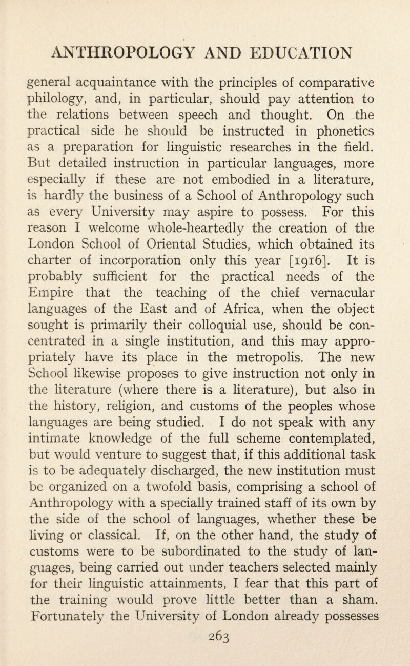 general acquaintance with the principles of comparative philology, and, in particular, should pay attention to the relations between speech and thought. On the practical side he should be instructed in phonetics as a preparation for linguistic researches in the field. But detailed instruction in particular languages, more especially if these are not embodied in a literature, is hardly the business of a School of Anthropology such as every University may aspire to possess. For this reason I welcome whole-heartedly the creation of the London School of Oriental Studies, which obtained its charter of incorporation only this year [1916]. It is probably sufficient for the practical needs of the Empire that the teaching of the chief vernacular languages of the East and of Africa, when the object sought is primarily their colloquial use, should be con¬ centrated in a single institution, and this may appro¬ priately have its place in the metropolis. The new School likewise proposes to give instruction not only in the literature (where there is a literature), but also in the history, religion, and customs of the peoples whose languages are being studied. I do not speak with any intimate knowledge of the full scheme contemplated, but would venture to suggest that, if this additional task is to be adequately discharged, the new institution must be organized on a twofold basis, comprising a school of Anthropology with a specially trained staff of its own by the side of the school of languages, whether these be living or classical. If, on the other hand, the study of customs were to be subordinated to the study of lan¬ guages, being carried out under teachers selected mainly for their linguistic attainments, I fear that this part of the training would prove little better than a sham. Fortunately the University of London already possesses