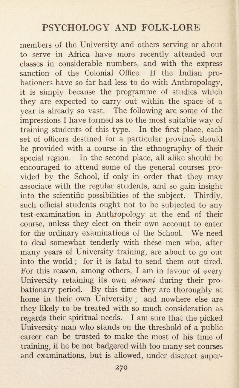 members of the University and others serving or about to serve in Africa have more recently attended our classes in considerable numbers, and with the express sanction of the Colonial Office. If the Indian pro¬ bationers have so far had less to do with Anthropology, it is simply because the programme of studies which they are expected to carry out within the space of a year is already so vast. The following are some of the impressions I have formed as to the most suitable way of training students of this type. In the first place, each set of officers destined for a particular province should be provided with a course in the ethnography of their special region. In the second place, all alike should be encouraged to attend some of the general courses pro¬ vided by the School, if only in order that they may associate with the regular students, and so gain insight into the scientific possibilities of the subject. Thirdly, such official students ought not to be subjected to any test-examination in Anthropology at the end of their course, unless they elect on their own account to enter for the ordinary examinations of the School. We need to deal somewhat tenderly with these men who, after many years of University training, are about to go out into the world ; for it is fatal to send them out tired. For this reason, among others, I am in favour of every University retaining its own alumni during their pro¬ bationary period. By this time they are thoroughly at home in their own University; and nowhere else are they likely to be treated with so much consideration as regards their spiritual needs. I am sure that the picked University man who stands on the threshold of a public career can be trusted to make the most of his time of training, if he be not badgered with too many set courses and examinations, but is allowed, under discreet super-