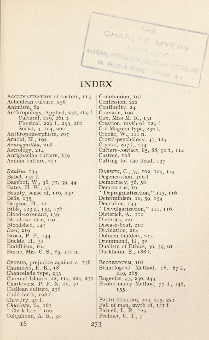 Acclimatization of custom, 115 Acheulean culture, 236 Animism, 82 Anthropology, Applied, 252, 269 f. Cultural, 229, 261 f. Physical, 229 f., 253, 261 Social, 3, 104, 262 Anthropomorphism, 207 Arnold, M., 192 Arungquiltha, 218 Astrology, 214 Aurignacian culture, 239 Azilian culture, 241 Baalim, 134 Babel, 132 f. Bagehot, W., 36, 37, 39, 44 Bates, H. W., 35 Beauty, sense of, 116, 240 Bells, 135 Bergson, H., 12 Bible, 123 f., 155, 176 Blood-covenant, 139 Blood-sacrifice, 191 Bloodshed, 140 Bori, 219 Broca, P. P., 144 Buckle, H., 31 Buddhism, 164 Burne, Miss C. S., 85, non. Census, prejudice against a, 136 Chambers, E. K., 18 Chancelade type, 233 Channel Islands, 22, 114, 224, 237 Charlevoix, P. F. X. de, 40 Chellean culture, 236 Child-birth, 198 f. Chivalry, 40 f. Chuvivga, 64, 163 “ Clerk-lore,” 109 Colquhoun, A. R., 32 Communion, 191 Confession, 222 Continuity, 24 Couvade, 199 Cox, Miss M. R., 131 Creation, myth of, 129 f. Cro-Magnon type, 232 i. Crooke, W., in n. Crowd-psychology, 47, 124 Crystal, 207 1, 214 Culture-contact, 85, 88, 90 f., 114 Custom, 108 Cutting for the dead, 137 Darwin, C., 37, 102, 105, 144 Degeneration, 106 f. Democracy, 36, 58 Democritus, 10 “ Depragmatization,” 113, 116 Determinism, 10, 59, 154 Deucalion, 133 “ De vulgarization,” in, 116 Dieterich, A., no Dietetics, 221 Disease-boat, 212 Divination, 214 Dolmen-builders, 243 Drummond, H., 30 Dualism of Ethics, 36, 39, 61 Durkheim, E., 188 f. Esotericism, 161 Ethnological Method, 18, 87 f., 249, 265 Eugenics, 45, 230, 244 Evolutionary Method, 77 f., 148, 155 Faith-healing, 203, 215, 221 Fall of man, myth of, 131 f. Farnell, L. R., 129 Fechner, G. T., 9