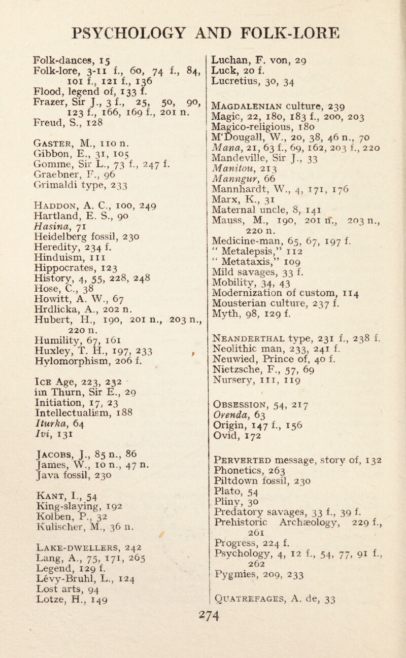 Folk-dances, 15 Folk-lore, 3-11 1, 60, 74 f., 84, 101 1, 121 f., 136 Flood, legend of, 133 f. Frazer, Sir J., 31, 25, 50, 90, 123 f., 166, 169 1, 201 n. Freud, S., 128 Gaster, M., no n. Gibbon, E., 31, 105 Gomme, Sir L., 73 f., 247 f. Graebner, F., 96 Grimaldi type, 233 Haddon, A. C., 100, 249 Hartland, E. S., 90 Hasina, 71 Heidelberg fossil, 230 Heredity, 234 f. Hinduism, in Hippocrates, 123 History, 4, 55, 228, 248 Hose, C., 38 Howitt, A. W., 67 Hrdlicka, A., 202 n. Hubert, H., 190, 201 n., 203 n., 220 n. Humility, 67, 161 Huxley, T. H., 197, 233 , Hylomorphism, 206 f. Ice Age, 223, 232 im Thurn, Sir E., 29 Initiation, 17, 23 Intellectualism, 188 Iturfta, 64 Ivi, 131 Jacobs, J., 85 n., 86 James, W., 10 n., 47 n. Java fossil, 230 Kant, I., 54 King-slaying, 192 Kolben, P., 32 Ivulischer, M., 36 n. Lake-dwellers, 242 Lang, A., 75, 171, 265 Legend, 129 f. Levy-Bruhl, L., 124 Lost arts, 94 Lotze, H., 149 Luchan, F. von, 29 Luck, 20 f. Lucretius, 30, 34 Magdalenian culture, 239 Magic, 22, 180, 183 f., 200, 203 Magico-religious, 180 M'Dougall, W., 20, 38, 46 n., 70 Mana, 21, 63 f., 69, 162, 203 L, 220 Mandeville, Sir J., 33 | Manitou, 213 Manngur, 66 Mannhardt, W., 4, 171, 176 Marx, K., 31 Maternal uncle, 8, 141 Mauss, M., 190, 201 if., 203 n., 220 n. Medicine-man, 65, 67, 197 f. “ Metalepsis,” 112 “ Metataxis,” 109 Mild savages, 33 f. Mobility, 34, 43 Modernization of custom, 114 Mousterian culture, 237 f. Myth, 98, 129 f. Neanderthal type, 231 f., 238 f. Neolithic man, 233, 241 f. Neuwied, Prince of, 40 f. Nietzsche, F., 57, 69 Nursery, in, 119 / Obsession, 54, 217 Orenda, 63 Origin, 147 f., 156 Ovid, 172 Perverted message, story of, 132 Phonetics, 263 Piltdown fossil, 230 Plato, 54 Pliny, 30 Predatory savages, 33 f., 39 f. Prehistoric Archaeology, 229 f., 261 Progress, 224 f. Psychology, 4, 12 L, 54, 77, 91 i, 262 Pygmies, 209, 233 Quatrefages, A. de, 33