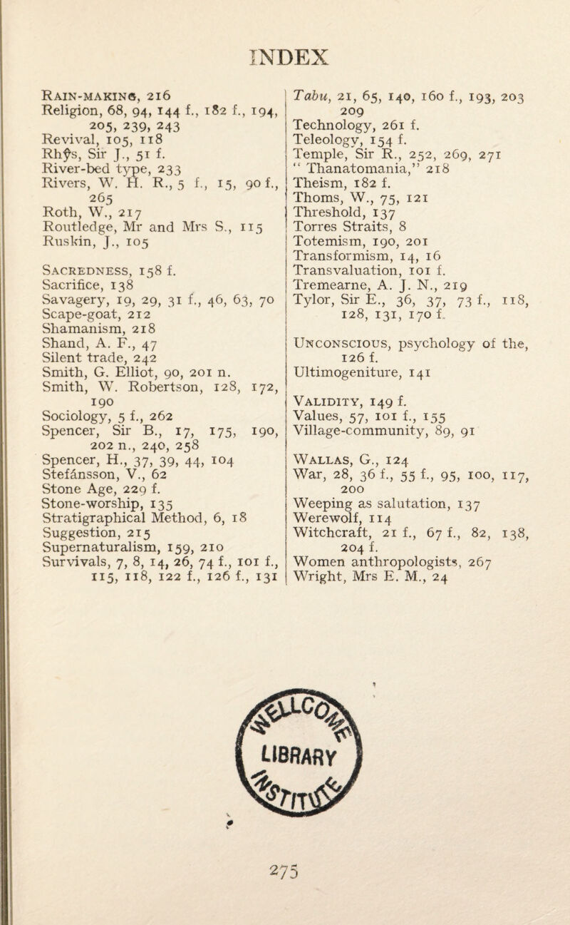 Rain-makin®, 216 Religion, 68, 94, 144 f., 182 f., 194, 205, 239, 243 Revival, 105, 118 Rhfs, Sir J., 51 f. River-bed type, 233 Rivers, W. H. R., 5 f., 15, 90 f., 265 Roth, W., 217 Routledge, Mr and Mrs S., 115 Ruskin, J., 105 Sacredness, 158 f. Sacrifice, 138 Savagery, 19, 29, 31 f., 46, 63, 70 Scape-goat, 212 Shamanism, 218 Shand, A. F., 47 Silent trade, 242 Smith, G. Elliot, 90, 201 n. Smith, W. Robertson, 128, 172, 190 Sociology, 5 f., 262 Spencer, Sir B., 17, 175, 190, 202 n., 240, 258 Spencer, H., 37, 39, 44, 104 Stefdnsson, V., 62 Stone Age, 229 f. Stone-worship, 135 Stratigraphical Method, 6, 18 Suggestion, 215 Supernaturalism, 159, 210 Survivals, 7, 8, 14, 26, 74 f., 101 f., 115, 118, 122 f., 126 1, 131 Tabu, 21, 65, 140, 160 f., 193, 203 209 Technology, 261 f. Teleology, 154 f. Temple, Sir R., 252, 269, 271 “ Thanatomania,” 218 Theism, 182 f. Thoms, W., 75, 121 Threshold, 137 Torres Straits, 8 Totemism, 190, 201 Transformism, 14, 16 Transvaluation, 101 f. Tremearne, A. J. N., 219 Tylor, Sir E., 36, 37, 73 1, 118, 128, 131, 170 1. Unconscious, psychology of the, 126 f. Ultimogeniture, 141 Validity, 149 f. Values, 57, 101 f., 155 Village-community, 89, 91 Wallas, G., 124 War, 28, 36 f., 55 f., 95, 100, 117, 200 Weeping as salutation, 137 Werewolf, 114 Witchcraft, 21 1, 67 f., 82, 138, 204 f. Women anthropologists, 267 Wright, Mrs E. M., 24