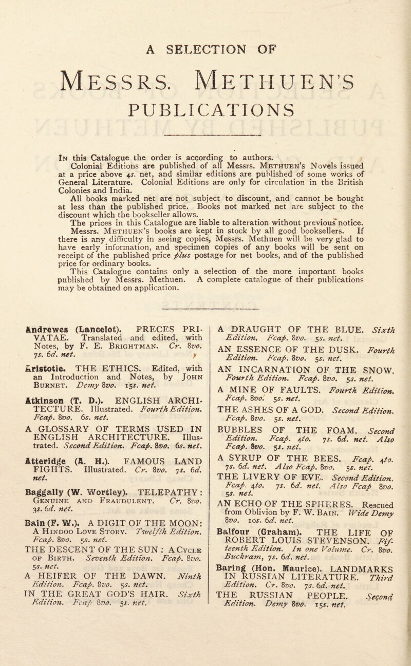 Messrs. Methuen’s PUBLICATIONS In this Catalogue the order is according to authors. Colonial Editions are published of all Messrs. Methuen’s Novels issued at a price above 4s. net, and similar editions are published of some works of General Literature. Colonial Editions are only for circulation in the British Colonies and India. All books marked net are not subject tc discount, and cannot be bought at less than the published price. Books not marked net are subject to the discount which the bookseller allows. The prices in this Catalogue are liable to alteration without previous-notice. Messrs. Methuen’s books are kept in stock by all good booksellers. If there is any difficulty in seeing copies, Messrs. Methuen will be very glad to have early information, and specimen copies of any books will be sent on receipt of the published price plus postage for net books, and of the published price for ordinary books. This Catalogue contains only a selection of the more important books published by Messrs. Methuen. A complete catalogue of their publications may be obtained on application. Andrewes (Lancelot). PRECES PRI- VATAE. Translated and edited, with Notes, by F. E. Brightman. Cr. 8vo. ys. 6d. net. p Aristotle. THE ETHICS. Edited, with an Introduction and Notes, by John Burnet. Demy 8vo. 15$. net. Atkinson (T. D.). ENGLISH ARCHI¬ TECTURE. Illustrated. Fourth Edition. Fcap. 8vo. 6s. net. A GLOSSARY OF TERMS USED IN ENGLISH ARCHITECTURE. Illus¬ trated. Second Edition. Fcap. 8vo. fo. net. Atfceridge (A. H.). FAMOUS LAND FIGHTS. Illustrated. Cr. 8vo. 7s. 6d. net. Baggally (W. Wortley). TELEPATHY : Genuine and Fraudulent. Cr. 8vo. %s. 6d. net. Bain (F. W.). A DIGIT OF THE MOON: A Hindoo Love Story. Twelfth Edition. Fcap. 8vo. 5s. net. THE DESCENT OF THE SUN : A Cycle of Birth. Seventh Edition. Fcap. 8vo. 5j. net. A HEIFER OF THE DAWN. Ninth Edition. F'cap. 8vo. 5s. net. IN THE GREAT GOD’S HAIR. Sixth Edition. Fcap 8vo. 5s. net, A DRAUGHT OF THE BLUE. Sixth Edition, Fcap. 8vo. 5s. net. AN ESSENCE OF THE DUSK. Fourth Edition. F'cap. 8vo. 5$. net. AN INCARNATION OF THE SNOW. Fourth Edition. Fcap. 8vo. 5s. net. A MINE OF FAULTS. Fourth Edition. Fcap. 8vol 5s. net. THE ASHES OF A GOD. Second Edition. Fcap. 8vo. 5J. net. BUBBLES OF THE FOAM. Second Edition. Fcap. 4,to. ys. 6d. net. Also Fcap. 8vo. 5-r. net. A SYRUP OF THE BEES. Fcap. 4to. ys. 6d. net. A Iso Fcap. 8vo. 5s. net. THE LIVERY OF EVE. Second Edition. Fcap. 4to. ys. 6d. net. Also Fcap 8vo. 5-r. net. AN ECHO OF THE SPHERES. Rescued from Oblivion by F. W. Bain. Wide Demy 8vo. 1 os. 6d. net. Balfour (Graham). THE LIFE OF ROBERT LOUIS STEVENSON. Fif¬ teenth Edition. In one Volume. Cr. 8vo. Buckram, ys. 6d. net. Baring (Hon. Maurice). LANDMARKS IN RUSSIAN LITERATURE. Third Edition. Cr. 8vo. ys. 6d. net. THE RUSSIAN PEOPLE. Second Edition. Demy 8vo. 15^. net.