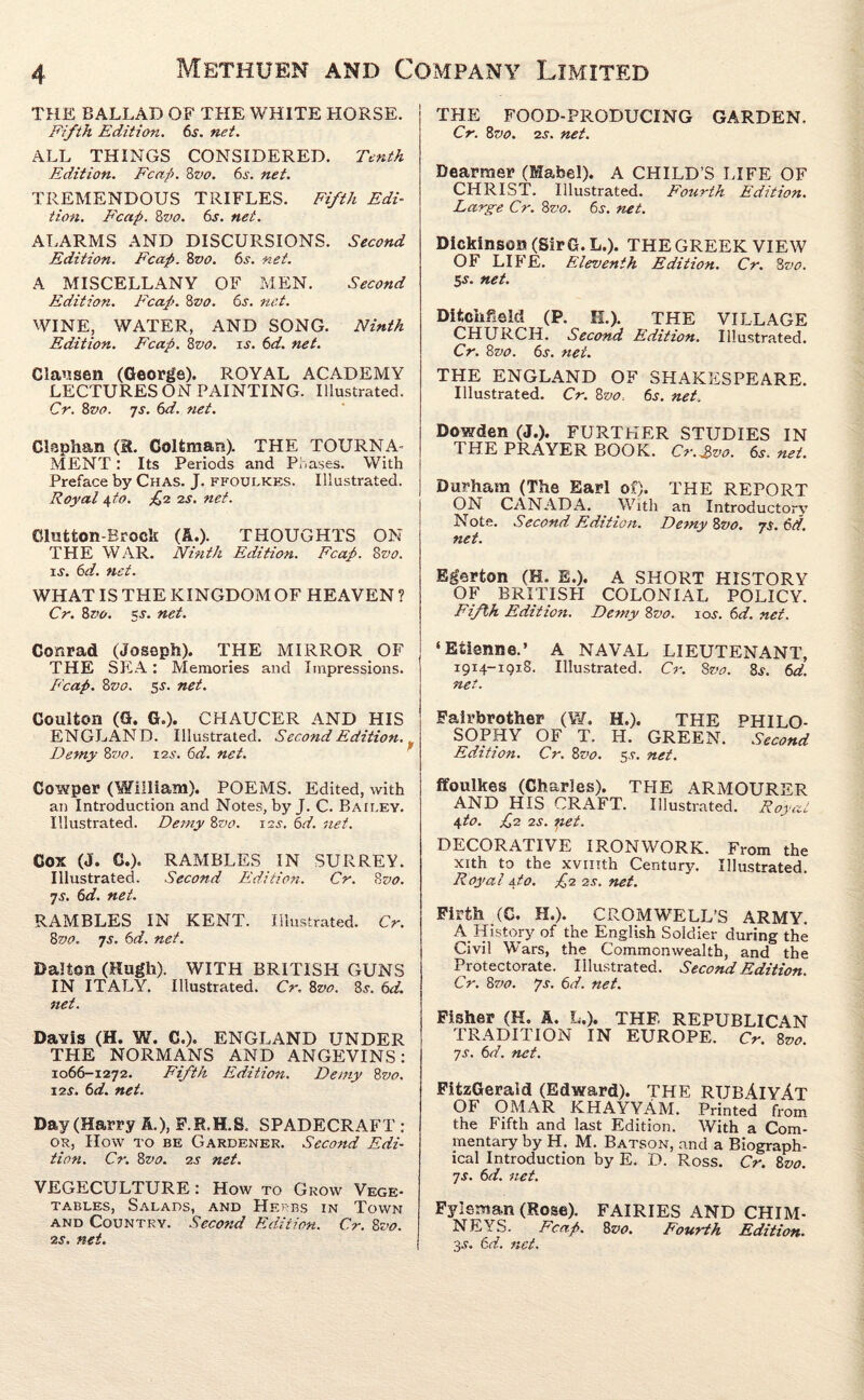 THE BALLAD OF THE WHITE HORSE. Fifth Edition. 6s. net. ALL THINGS CONSIDERED. Tenth Edition. Fcap. 8vo. 6s. net. TREMENDOUS TRIFLES. Fifth Edi¬ tion. Fcap. 8vo. 6s. net. ALARMS AND DISCUIISIONS. Second Edition. Fcap. 8vo. 6s. net. A MISCELLANY OF MEN. Second Edition. Fcap. 8vo. 6s. net. WINE, WATER, AND SONG. Ninth Edition. Fcap. 8vo. is. 6d. net. Clausen (George). ROYAL ACADEMY LECTURES ON PAINTING. Illustrated. Cr. 8z>o. 7s. 6d. net. Claphan (R. Colfeman). THE TOURNA¬ MENT : Its Periods and Phases. With Preface by Chas. J. ffoulkks. Illustrated. Royal 4 to. £2 2s. net. Clutton-Brock (A.). THOUGHTS ON THE WAR. Ninth Edition. Fcap. 8vo. ij-. 6d. net. WHAT IS THE KINGDOM OF HEAVEN ? Cr. 8vo. 5s. net. THE FOOD-PRODUCING GARDEN. Cr. 8vo. 2s. net. Dearraer (Mabel). A CHILD’S LIFE OF CHRIST. Illustrated. Fourth Edition. Large Cr. 8vo. 6s. net. Dickinson (Sir G. L.). THE GREEK VIEW OF LIFE. Eleventh Edition. Cr. 8vo. 5^. net. Ditchfield (P. H.). THE VILLAGE CHURCH. Second Edition. Illustrated. Cr. 8vo. 6s. net. THE ENGLAND OF SHAKESPEARE. Illustrated. Cr. 8vo. 6j. net. Dowden (J.). FURTHER STUDIES IN THE PRAYER BOOK. C?\3vo. 6s. net. Durham (The Earl of). THE REPORT ON CANADA. With an Introductory Note. Second Edition. Demy 8vo. 7$. 6d. net. Egerton (H. E.). A SHORT HISTORY OF BRITISH COLONIAL POLICY. Fifth Editioti. Demy 8vo. ioj. 6d. net. Conrad (Joseph). THE MIRROR OF THE SEA: Memories and Impressions. Fcap. 8vo. 55. net. ‘Etienne.’ A NAVAL LIEUTENANT, 1914-1918. Illustrated. Cr. 8vo. 8s. 6d. net. Coulton (G. G.). CHAUCER AND HIS ENGLAND. Illustrated. Second Editioti. Demy 8vo. 12s. 6d. net. Fairbrother (W. H.). THE PHILO¬ SOPHY OF T. H. GREEN. Second Edition. Cr. 8vo. 5s. net. Cowper (William). POEMS. Edited, with an Introduction and Notes, by J. C. Baii.ey. Illustrated. Demy 8vo. iss. 6d. net. Cox (J. G.). RAMBLES IN SURREY. Illustrated. Second Edition. Cr. 8 vo. 7s. 6d. net. RAMBLES IN KENT. Illustrated. Cr. 8vo. 7s. 6d. net. Dalton (Hugh). WITH BRITISH GUNS IN ITALY. Illustrated. Cr. 8vo. 8.r. 6d. net. Davis (H. W. C.). ENGLAND UNDER THE NORMANS AND ANGEVINS: 1066-1272. Fifth Edition. Demy 8vo. 12 s. 6 d. net. Day (Harry A.), F.R.H.S. SPADECRAFT : of, How to be Gardener. Second Edi¬ tion. Cr. 8 vo. 2s net. VEGECULTURE : How to Grow Vege¬ tables, Salads, and Herbs in Town and Countrv. Second Edition. Cr. 8vo. •zs. net. ffoulkes (Charles). AND HIS CRAFT. 4to. £2 2s. pet. THE ARMOURER Illustrated. Roy '(f.C iU DECORATIVE IRONWORK. From the xith to the xvmth Century. Illustrated. Royal 4to. £2 2s. net. Firth (0. H.). CROMWELL’S ARMY. A History of the English Soldier during the Civil Wars, the Commonwealth, and the Protectorate. Illustrated. Second Edition. Cr. 87>o. Js. 6d. net. Fisher (K. A. L.). THE REPUBLICAN TRADITION IN EUROPE. Cr. 8vo. 7s. 6d. net. FitzGerald (Edward). THE RUBAIYAT OF OMAR KHAYYAM. Printed from the Fifth and last Edition. With a Com¬ mentary by H. M. Batson, and a Biograph¬ ical Introduction by E. D. Ross. Cr. 8vo. 7s. 6d. net. Fyisman (Rose). FAIRIES AND CHIM¬ NEYS. Fcap. 8 vo. Fourth Edition. 3s. 6d. net.