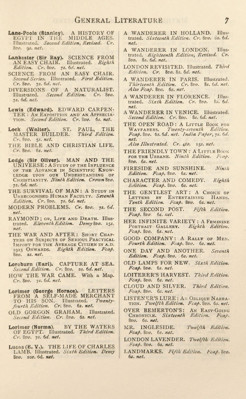 Lane-Pcole (Stanley). A HISTORY OF EGYPT IN THE MIDDLE AGES. Illustrated. Second Edition, Revised. Cr. 8vo. gs. net. Lankester (Sir Ray). SCIENCE FROM AN EASY CHAIR. Illustrated. Eighth Edition. Cr. 8vo. js. 6d. net. SCIENCE FROM AN EASY CHAIR. Second Series. Illustrated. First Edition. Cr. 8vo. 7s. 6d. net. DIVERSIONS OF A NATURALIST. Illustrated. Second Edition. Cr. 8vo. js. 6d. net. Lewis (Edward). EDWARD CARPEN¬ TER : An Exposition and an Apprecia¬ tion. Second Edition. Cr. 8z>0. 6s. net. Lock (Walter). ST. PAUL, THE MASTER BUILDER. Third Edition. Cr. 8vo. 5-y. net. THE BIBLE AND CHRISTIAN LIFE. Cr. 8vo. 6s. net. Lodge (Sir Oliver). MAN AND THE UNIVERSE : A Study of the Influence of the Advance in Scientific Know¬ ledge upon our Understanding of Christianity. Ninth Edition. CrownSvo. js. 6d. net. THE SURVIVAL OF MAN : A Study in Unrecognised Human Faculty. Seventh Edition. Cr. 8zto. 7s. 6d. net. MODERN PROBLEMS. Cr. 8vo. js. 6d. net. RAYMOND ; or, Life and Death. Illus¬ trated. Eleventh Edition. Demy Svo. 15J. net. THE WAR AND AFTER: Short Chap¬ ters on Subjects of Serious Practical Import for the Average Citizen in a.d. 1915 Onwards. Eighth Edition. Fcap. 8vo. is. net. Loreburn (Earl). CAPTURE AT SEA. Second Edition. Cr. 8vo. 2s. 6d. net. HOW THE WAR CAME. With a Map. Cr. 8vo. 7s. 6d. net. Lorimer (George Horace). LETTERS FROM A SELF-MADE MERCHANT TO HIS SON. Illustrated. Twenty- fourth Edition. Cr. 8vo. 6s. net. OLD GORGON GRAHAM. Illustrated. Second Edition. Cr. 8vo. 6s. net. Lorimer (Norma). BY THE WATERS OF EGYPT. Illustrated. Third Edition. Cr. 8vo. js. 6d. net. Lucas (E. Y.). THE LIFE OF CHARLES LAMB. Illustrated. Sixth Edition. Demy 8vo. 10s. 6d. net. A WANDERER IN HOLLAND. Illus¬ trated. Sixteenth Edition. Cr. 8vo. as. 6d. net. A WANDERER IN LONDON. Illus¬ trated. Eighteenth Edition, Revised. Cr. 8vo. 8s. 6d. net. LONDON REVISITED. Illustrated. Third Edition. Cr. 8vo. 8j. 6d. net. A WANDERER IN PARIS. Illustrated. Thirteenth Edition. Cr. 8vo. 8j. 6d. net. Also Fcap. 8vo. 6s. net. A WANDERER IN FLORENCE. Illus¬ trated. Sixth Edition. Cr. 8vo. 8i\ 6d. net. A WANDERER IN VENICE. Illustrated. Second Edition. Cr. 8vo. 8s. 6d. net. THE OPEN ROAD : A Little Book for Wayfarers. Twenty-seven th Edition. Fcap. Svo. 6s. 6d. net. India Paper, js. 6d. net. Also Illustrated. Cr. \to. 155-. net. THE FRIENDLY TOWN : A Little Book for the Urbane. Ninth Edition. Fcap. 8vo. 6s. net. FIRESIDE AND SUNSHINE. Ninth Edition. Fcap. Svo. 6s. net. CHARACTER AND COMEDY. Eighth Eddtion. Fcap. Svo. 6s. net. THE GENTLEST ART: A Choice of Letters by Entertaining Hands. Tenth Edition. Fcap. Svo. 6s. net. THE SECOND POST. Fifth Edition. Fcap. Svo, 6s. net. HER INFINITE VARIETY : A Feminine Portrait Gallery. Eighth Edition. Fcap. Svo. 6s. net. GOOD COMPANY: A Rally of Men. Fourth Edition. Fcap. Svo. 6s. net. ONE DAY AND ANOTHER. Seventh Edition. Fcap. Svo. 6s. net. OLD LAMPS FOR NEW. Sixth Edition. Fcap. Svo. 6s. net. LOITERER’S HARVEST. Third Edition. Fcap. Svo. 6s. net. CLOUD AND SILVER. Third Edition. Fcap. Svo. 6s. net. LISTENER’S LURE : An Oblique Narra¬ tion. Twelfth Edition. Fcap. Svo. 6s.net. OVER BEMERTON’S: An Easy-Going Chronicle. Sixteenth Edition. Fcap. Svo. 6s. net. MR. INGLE SIDE. Twelfth Edition. Fcap. Svo. 6s. net. LONDON LAVENDER. Twelfth Edition. Fcap. Svo. 6s. net. LANDMARKS. Fifth Edition. Fcap. Svo. 6s. net.