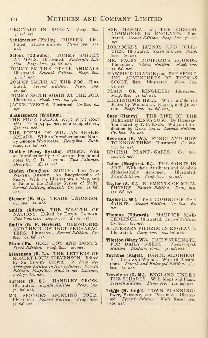 REGINALD IN RUSSIA. Fca/>. 8vo. 3.C. 6d. net. Schidrowitz (Philip). RUBBER. Illus¬ trated. Second Edition. Demy 8m 15^. net. Selous (Edmund). TOMMY SMITH’S ANIMALS. Illustrated. Sixteenth Edi¬ tion. Fcap. 8vo. 3-y. 6d. net, TOMMY SMITH’S OTHER ANIMALS. Illustrated. Seventh Edition. Fcap. 8vo. 3-y. 6d. net. TOMMY SMITH AT THE ZOO. Illus¬ trated. Second Edition. Fcap. 8 vo. is. 9d. TOMMY SMITH AGAIN AT THE ZOO- Illustrated. Fcap. 8vo. 2s. gd. JACK’S INSECTS. Illustrated. Cr.Zvo. 6^. net. Shakespeare (William). THE FOUR FOLIOS, 1623 ; 1632 ; 1664 ; 1685. Each ,£4 4-y. net, or a complete set, £12 12s. net. THE POEMS OF WILLIAM SHAKE¬ SPEARE. With an Introduction and Notes by George Wyndham. Demy 8vo. Buck¬ ram, 12s. 6d. net. Shelley (Percy Bysshe). POEMS. With an Introduction by A. Clutton-Brock and notes by C. D. Locock. Two Volumes. Demy 8vo. £1 is. net. Sladen (Douglas). SICILY: The New Winter Resort. An Encyclopaedia of Sicily. With 234 Illustrations, a Map, anc^ a Table of the Railway System of Sicily. Second Edition, Revised. Cr. 8vo. 7s. 6d. net. Slesser (H. H.). TRADE UNIONISM. Cr. 8vo. 55. net. Smith (Adam). THE WEALTPI OF NATIONS. Edited by Edwin Cannan. Two Volumes. Demy 8vo. £\ 5s. net. Smith (G. F. Herbert). GEM-STONES AND THEIR DISTINCTIVE CHARAC¬ TERS. Illustrated. Second Edition. Cr. 8vo. 7s. 6d. net. Stancliffe. GOLF DO’S AND DONT’S. Sixth Edition. Fcap. 8vo. 2s. net. Stevenson (R. L.). THE LETTERS OF ROBERT LOUIS STEVENSON. Edited by Sir Sidney Colvin. A New Re¬ arranged Edition in four volumes. Fourth Edition. Fcap. 8vo. Each 6s. net. Leather, each 7s. 6d. net. Surtees (R. S.). HANDLEY CROSS. Illustrated. Eighth Edition. Fcap. 8vo. 7s. 6d. net. MR. SPONGE’S SPORTING TOUR. Illustrated. Fourth Edition. Fcap. 8vo. 7s. 6d. net. ASK MAMMA ; or, THE RICHEST COMMONER IN ENGLAND. Illus¬ trated. Second Edition. Fcap. 8vo. 7s. 6d. net. JORROCKS’S JAUNTS AND JOLLI¬ TIES. Illustrated. Sixth Edition. Fcap. 8vo. 6s. net. MR. FACEY ROMFORD’S HOUNDS. Illustrated. Third Edition. Fcap. 8vo. 7s. 6d. net. HAWBUCK GRANGE ; or, THE SPORT¬ ING ADVENTURES OF THOMAS SCOTT, Esq. Illustrated. Fcap. 8 vo. 6s. net. PLAIN OR RINGLETS? Illustrated. Fcap. 8vo. 7s. 6d. net. HILLINGDON HALL. With 12 Coloured Plates by Wildrake, Heath, and Jelli- coe. Fcap. 8vo. 7s. 6d. netw Suso (Henry). THE LIFE OF THE BLESSED HENRY SUSO. By Himself. Translated by T. F. Knox. With an Intro¬ duction by Dean Inge. Second Edition. Cr. 8vo. 6s. net. Swan ton (E. W.). FUNGI AND HOW TO KNOW THEM. Illustrated. Cr. 8vo. 10s. 6d. net. BRITISH PLANT - GALLS. Cr. 8vo. 10s. 6d. net. Tabor (Margaret E.). THE SAINTS IN ART. With their Attributes and Symbols Alphabetically Arranged. Illustrated. Third Edition. Fcap. 8vo. $s. net. Taylor (A. E.). ELEMENTS OF META¬ PHYSICS. Fourth Edition. Demy 8vo. 12s. 6d. net. Taylor (J. W;). THE COMING OF THE SAINTS. Second Edition. Cr. 8vo. 6s. net. Thomas (Edward). MAURICE MAE¬ TERLINCK. Illustrated. Second Edition. Cr. 8vo. 6s. net. A LITERARY PILGRIM IN ENGLAND. Illustrated. Demy 8vo. 12s-. 6d. net. Tileston (Mary W.). DAILY STRENGTH FOR DAILY NEEDS. Twenty-fifth Edition. Medium 16mo. 35-. 6d. net. Toynbee (Paget). DANTE ALIGHIERI. His Life and Works. With 16 Illustra¬ tions. Fourth and Enlarged Edition. Cr. 8vo. 6s. net. Trevelyan (G. M.). ENGLAND UNDER THE STUARTS. With Maps and Plans. Seventh Edition. Demy 8vo. 12s. 6d. net. Triggs (H. Inigo). TOWN PLANNING: Past, Present, and Possible. Illustra¬ ted. Second Edition. Wide Royal 8vo. i6j. net.