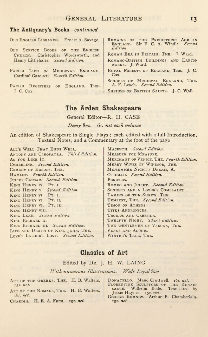 The Antiquary’s Books—continued Old English Libraries. Ernest A. Savage. Old Service Books of the English Church. Christopher Wordsworth, and Henry Littlehales. Second Edition. Parish Life in Mediaeval England. Cardinal Gasquet. Fourth Edition. Parish Registers of England, The. J. C. Cox. Remains of the Prehistoric Age in England. Sir B. C. A. Windle. Second Edition. Roman Era in Britain, The. J. Ward. Romano-British Buildings and Earth¬ works. J. Ward. Royal Forests of England, The. J. C- Cox. Schools of Medieval England, The. A. F. Leach. Second Edition. Shrines of British Saints. J. C. Wall- The Arden Shakespeare General Editor—R. H. CASE Demy 8vo. 6s. net each volume An edition of Shakespeare in Single Plays; each edited with a full Introduction, Textual Notes, and a Commentary at the foot of the page All’s Well That Ends Well. Antony and Cleopatra. Third Edition. As You Like It. Cymbeline. Second Edition. Comedy of Errors, The. Hamlet. Fourth Edition. Julius Caesar. Second Edition. King Henry iv. Pt. i. King Henry v. Second Edition. King Henry vi. Pt. i. King Henry vi. Pt. ii. King Henry vi. Pt. iii King Henry viii. King Lear. Second Edition. King Richard ii. King Richard iii. Second Edition. Life and Death of King John, The. Love’s Labour’s Lost. Second Edition. Macbeth. Second Edition. Measure for Measure. Merchant of Venice, The. Fourth Edition. Merry Wives of Windsor, The. Midsummer Night’s Dream, A. Othello. Second Edition. Pericles. Romeo and Juliet. Second Edition. Sonnets and a Lover’s Complaint. Taming of the Shrew, The. Tempest, The. Second Edition. Timon of Athens. Titus Andronicus. Troilus and Cressida. Twelfth Night. Third Edition. Two Gentlemen of Verona, The. Venus and Adonis. Winter’s Tale, The. Classics of Art Edited by Dr. J. H. W. LAING With numerous Illustrations. Wide Royal 8vo Art of the Greeks, The. H. B. Walters. 15s. net. Art of the Romans, The. H. B. Walters. i6j. net. Chardin. H. E. A. Furst. isj. net. Donatello. Maud Cruttwell. i6j. net. Florentine Sculptors of the Renais¬ sance. Wilhelm Bode. Translated by Jessie Haynes. 15J. net. George Romney. Arthur B. Chamberlain. 15J. net.