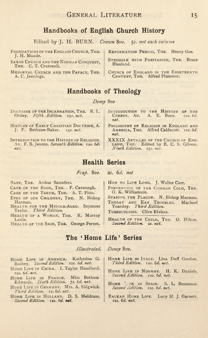 Handbooks of English Church History Edited by J. H. BURN. Crown 8vo. 5.r. net each volume Foundations of the English Church, The. J. H. Maude. Saxon Church and the Norman Conquest, The. C. T. Cruttwell. Medieval Church and the Papacy, The. A. C. Jennings. Reformation Period, The. Henry Gee. Struggle with Puritanism, The. Bruce Blaxland. Church of England in the Eighteenth Century, The. Alfred Plummer. Handbooks of Theology Demy 8vo Doctrine of the Incarnation, The. R. L. Ottley. Fifth Edition. 15J. net. History of Early Christian Doctrine, A. J. F. Bethune-Baker. 15^. net. Introduction to the History of Religion. An. F. B. Jevons. Seventh Edition. 12^. 6d. net. Health Fcap. 8vo. Baby, The. Arthur Saunders. Care of the Body, The. F. Cavanagh. Care of the Teeth, The. A. T. Pitts. Eyes of our Children, The. N. Bishop Harman. Health for the Middle-Aged. Seymour Taylor. Third Edition. Health of a Woman, The. R. Murray Leslie. Health of the Skin, The. George Pernet. The ‘ Home Illustrated. Home Life in America. Katherine G. Busbey. Second Edition. 12s. 6d. net. Home Life in China. I. Taylor Headland. 12s. 6d. net. Home Life in France. Miss Betham Edwards. Sixth Edition. Js. 6d. net. Home Life in Germany. Mrs. A. Sidgwick. Third Edition. 12. 6d. net. Home Life in Holland. D. S. Meldrum. Second Edition. 12s. 6d. net. Introduction to the History of the Creeds, An. A. E. Burn. 12s. 6d. net. Philosophy of Religion in England and America, The. Alfred Caldecott. 12s. 6d. net. XXXIX Articles of the Church of Eng¬ land, The. Edited by E. C. S. Gibson. Ninth Edition. 15J. net. Series 2s. 6d. net How to Live Long. J. Walter Carr. Prevention of the Common Cold, The. O. K. Williamson. Staying the Plague. N. Bishop Harman. Throat and Ear Troubles. Macleod Yearsley. Third Edition. Tuberculosis. Clive Riviere. Health of the Child, The. O. Hilton. Second Edition. 2s. net. Life* Series Demy 8vo. Home Life in Italy. Lina Duff Gordon. Third Edition. 12s. 6d. net. Home Life in Norway. H. K. Daniels. Second Edition. 12^. 6d. net. Home L.fe in Spain. S. L. Bensusan. Second Edition. 12s. 6d. net. Balkan Home Life. Lucy M. J. Garnett. 12s. 6d. net.