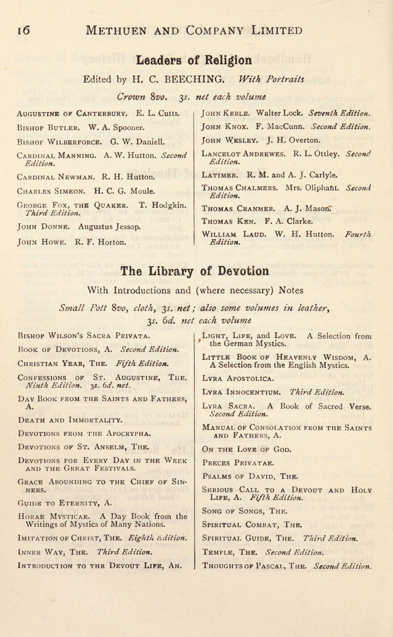 Leaders of Religion Edited by H. C. BEECHING. With Portraits Crown 8vo. 3^. Augustine of Canterbury. E. L. Cutts. Bishop Butler. W. A. Spooner. Bishop Wilberforce. G. W. Daniell. Cardinal Manning. A. W. Hutton. Second Edition. Cardinal Newman. R. H. Hutton. Charles Simeon. H. C. G. Moule. George Fox, the Quaker. T. Hodgkin. Third Edition. John Donne. Augustus Jessop. John Howe. R. F. Horton. The Library With Introductions and Small Pott Svo, cloth, 3^. net 3^. 6d. nei Bishop Wilson’s Sacra Privata. Book of Devotions, A. Second Edition. Christian Year, The. Fifth Edition. Confessions of St. Augustine, The. Ninth Edition. 3s. 6d. net. Day Book from the Saints and Fathers, A. Death and Immortality. Devotions from the Apocrypha. Devotions of St. Anselm, The. Devotions for Every Day in the Week and the Great Festivals. Grace Abounding to the Chief of Sin¬ ners. Guide to Eternity, A. Horae Mysticae. A Day Book from the Writings of Mystics of Many Nations. Imitation of Christ, The. Eighth Edition. Inner Way, The. Third Edition. Introduction to the Devout Life, An. net each volume JohnKeble. Walter Lock. Seventh Edition. John Knox. F. MacCunn. Second Edition. John Wesley. J. H. Overton. Lancelot Andrewes. R. L. Ottley. Second Edition. Latimer. R. M. and A. J. Carlyle. Thomas Chalmers. Mrs. Oliphafit. Second Edition. Thomas Cranmer. A. J. Mason? Thomas Ken. F. A. Clarke. William Laud. W. H. Hutton, Fourth Edition. of Devotion (where necessary) Notes also some volumes in leather, each volume ^ Light, Life, and Love. A Selection from * the German Mystics. Little Book of Heavenly Wisdom, A. A Selection from the English Mystics. Lyra ApostoliCa. Lyra Innocentium. Third Edition. Lyra Sacra. A Book of Sacred Verse. Second Edition. Manual of Consolation from the Saints and Fathers, A. On the Love of God. Preces Privatae. Psalms of David, The. Serious Call to a Devout and Holy Life, A. Fifth Edition. Song of Songs, The. Spiritual Combat, The. Spiritual Guide, The. Third Edition. Temple, The. Second Edition. Thoughts of Pascal, The. Second Edition.