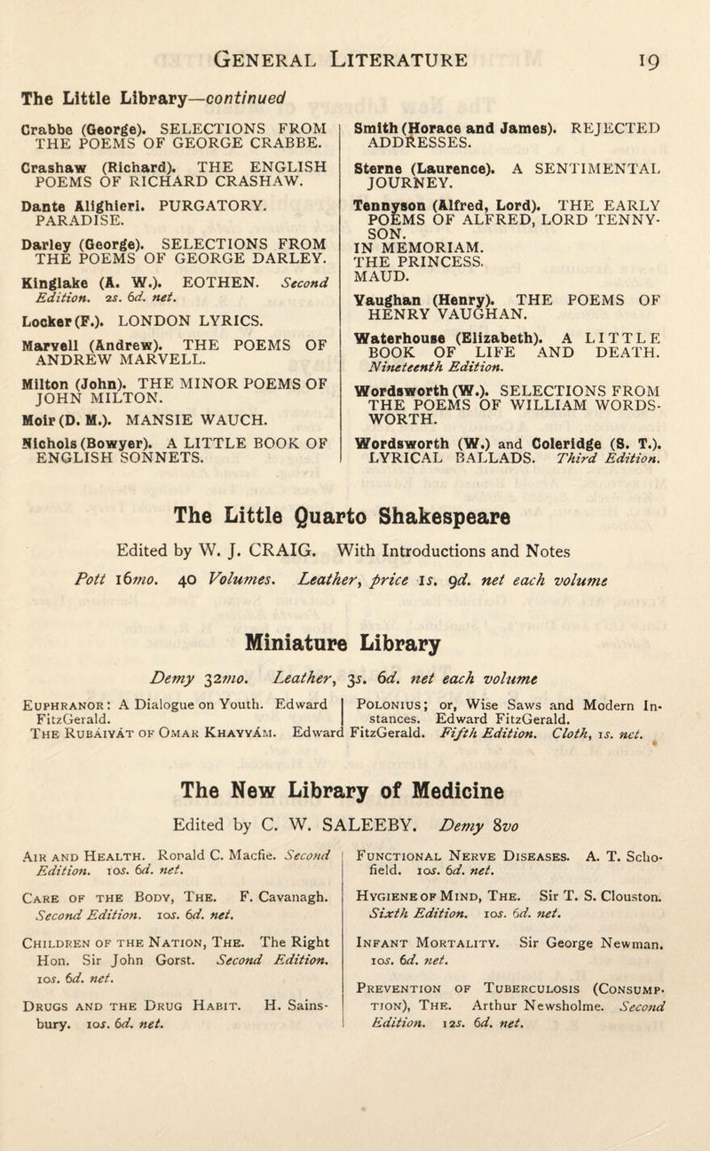 The Little Library—continued Crabbe (George). SELECTIONS FROM THE POEMS OF GEORGE CRABBE. Crashaw (Richard). THE ENGLISH POEMS OF RICHARD CRASHAW. Dante Alighieri. PURGATORY. PARADISE. Darley (George). SELECTIONS FROM THE POEMS OF GEORGE DARLEY. Kinglake (A. W.). EOTHEN. Second Edition. 2s. 6d. net. Locker (F.). LONDON LYRICS. Marvell (Andrew). THE POEMS OF ANDREW MARVELL. Milton (John). THE MINOR POEMS OF JOHN MILTON. Moir (D. M.). MANSIE WAUCH. Nichols (Bowyer). A LITTLE BOOK OF ENGLISH SONNETS. Smith (Horace and James). REJECTED ADDRESSES. Sterne (Laurence). A SENTIMENTAL JOURNEY. Tennyson (Alfred, Lord). THE EARLY POEMS OF ALFRED, LORD TENNY¬ SON. IN MEMORIAM. THE PRINCESS. MAUD. Vaughan (Henry). THE POEMS OF HENRY VAUGHAN. Waterhouse (Elizabeth). A LITTLE BOOK OF LIFE AND DEATH. Nineteenth Edition. Wordsworth (W.). SELECTIONS FROM THE POEMS OF WILLIAM WORDS¬ WORTH. Wordsworth (W.) and Coleridge (S. T.). LYRICAL BALLADS. Third Edition. The Little Quarto Shakespeare Edited by W. J. CRAIG. With Introductions and Notes Pott i6mo. 40 Volumes. Leather, price is. 9d. net each volume Miniature Library Demy 32mo. Leather, 3^. 6d. net each volume Euphranor: A Dialogue on Youth. Edward FitzGerald. The Rubaiyat of Omar KhayyAm. Edwarc Polonius; stances. FitzGerald. or, Wise Saws and Modern In- Edward FitzGerald. Fifth Edition. Cloth, is. net. The New Library of Medicine Edited by C. W. SALEEBY. Demy Svo Air and Health. Ronald C. Macfie. Second Edition. 10s. 6d. net. Care of the Body, The. F. Cavanagh. Second Edition, ioj. 6d. net. Children of the Nation, The. The Right Hon. Sir John Gorst. Second Edition. io.f. 6d. net. Drugs and the Drug Habit. H. Sains- bury. 10s. 6d. net. Functional Nerve Diseases. A. T. Scho¬ field. 10s. 6d. net. Hygiene of Mind, The. Sir T. S. Clouston. Sixth Edition. 10s. 6d. net. Infant Mortality. Sir George Newman. 10s. 6d. net. Prevention of Tuberculosis (Consump- tion), The. Arthur Newsholme. Second Edition. 12s. 6d. net.