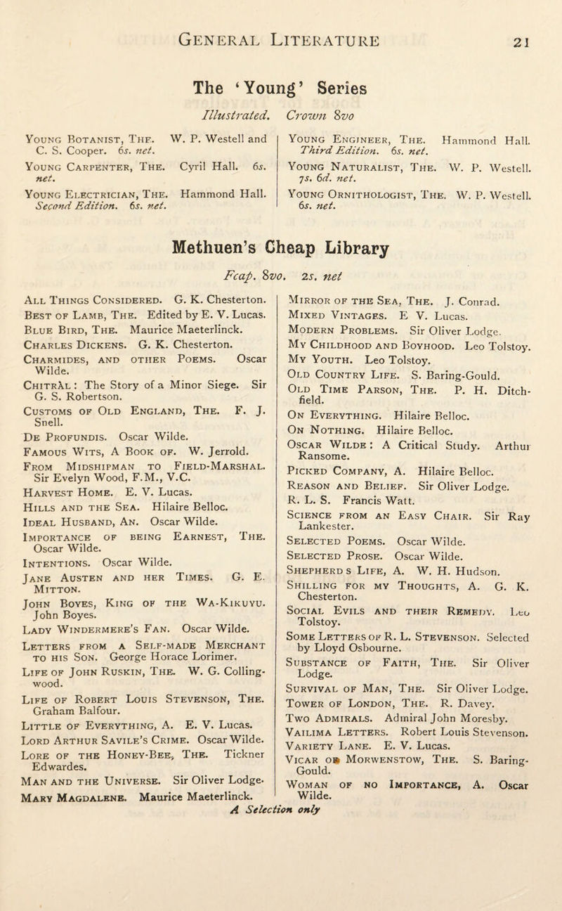 The ‘Young’ Series Illustrated. Crown 8vo Young Botanist, The. W. P. Westell and C. S. Cooper. 6j. net. Young Carpenter, The. Cyril Hall. 6s. net. Young Electrician, The. Hammond Hall. Second Edition. 6s. net. Young Engineer, The. Hammond Hall. Third Edition. 6s. net. Young Naturalist, The. W. P. Westell. 7s. 6d. net. Young Ornithologist, The. W. P. Westell. 6j. net. Methuen’s Cheap Library Fcap. 8vo. 2s. net All Things Considered. G. K. Chesterton. Best of Lamb, The. Edited by E. V. Lucas. Blue Bird, The. Maurice Maeterlinck. Charles Dickens. G. K. Chesterton. Charmides, and other Poems. Oscar Wilde. ChitrAl : The Story of a Minor Siege. Sir G. S. Robertson. Customs of Old England, The. F. J. Snell. De Profundis. Oscar Wilde. Famous Wits, A Book of. W. Jerrold. From Midshipman to Field-Marshal. Sir Evelyn Wood, F.M., V.C. Harvest Home. E. V. Lucas. Hills and the Sea. Hilaire Belloc. Ideal Husband, An. Oscar Wilde. Importance of being Earnest, The. Oscar Wilde. Intentions. Oscar Wilde. Jane Austen and her Times. G. E. Mitton. John Boyes, King of the Wa-Kikuyu. John Boyes. Lady Windermere’s Fan. Oscar Wilde. Letters from a Self-made Merchant to his Son. George Horace Lorimer. Life of John Ruskin, The. W. G. Colling- wood. Life of Robert Louis Stevenson, The. Graham Balfour. Little of Everything, A. E. V. Lucas. Lord A rthur Savile’s Crime. Oscar Wilde. Lore of the Honey-Bee, The. Tickner Edwardes. Man and the Universe. Sir Oliver Lodge. Mary Magdalene. Maurice Maeterlinck. A Selei Mirror of the Sea, The. J. Conrad. Mixed Vintages. E V. Lucas. Modern Problems. Sir Oliver Lodge. My Childhood and Boyhood. Leo Tolstoy. My Youth. Leo Tolstoy. Old Country Life. S. Baring-Gould. Old Time Parson, The. P. H. Ditch- field. On Everything. Hilaire Belloc. On Nothing. Hilaire Belloc. Oscar Wilde : A Critical Study. Arthur Ransome. Picked Company, A. Hilaire Belloc. Reason and Belief. Sir Oliver Lodge. R. L. S. Francis Watt. Science from an Easy Chair. Sir Ray Lankester. Selected Poems. Oscar Wilde. Selected Prose. Oscar Wilde. Shepherd s Life, A. W. H. Hudson. Shilling for my Thoughts, A. G. K. Chesterton. Social Evils and their Remedy. Leo Tolstoy. Some Letters of R. L. Stevenson. Selected by Lloyd Osbourne. Substance of Faith, The. Sir Oliver Lodge. Survival of Man, The. Sir Oliver Lodge. Tower of London, The. R. Davey. Two Admirals. Admiral John Moresby. Vailima Letters. Robert Louis Stevenson. Variety Lane. E. V. Lucas. Vicar o» Morwenstow, The. S. Baring- Gould. Woman of no Importance, A. Oscar Wilde. m only