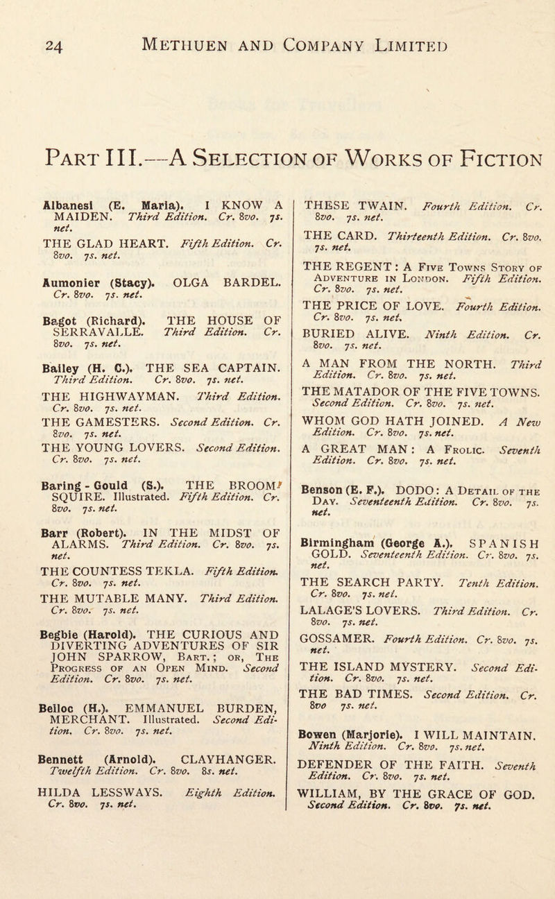 Part III.—A Selection of Works of Fiction Albanesi (E. Marla). I KNOW A MAIDEN. Third Edition. Cr. 8vo. ys. net. THE GLAD HEART. Fifth Edition. Cr. 8vo. 7j. net. Aumonier (Stacy). OLGA BARDEL. Cr. 8vo. 7s. net. Bagot (Richard). THE HOUSE OF SERRAVALLE. Third Edition. Cr. 8vo. 7j. net. Bailey (H. C.). THE SEA CAPTAIN. Third Edition. Cr. 8vo. 7s. net. THE HIGHWAYMAN. Third Edition. Cr. 8vo. 7j. net. THE GAMESTERS. Second Edition. Cr. 8vo. 7s. net. THE YOUNG LOVERS. Second Edition. Cr. 8vo. 7s. net. Baring - Gould (S.). THE BROOM-' SQUIRE. Illustrated. Fifth Edition. Cr. 8vo. 7s. net. Barr (Robert). IN THE MIDST OF ALARMS. Third Edition. Cr. 8vo. 7s. net. THE COUNTESS TEKLA. Fifth Edition. Cr. Zz10. 7j. net. THE MUTABLE MANY. Third Edition. Cr. 8z>0. ys. net. Begbie (Harold). THE CURIOUS AND DIVERTING ADVENTURES OF SIR JOHN SPARROW, Bart.; or, The Progress of an Open Mind. Second Edition. Cr. 8vo. 7s. net. Belloc (H.). EMMANUEL BURDEN, MERCHANT. Illustrated. Second Edi¬ tion. Cr. 8vo. 7s. net. Bennett (Arnold). CLAYHANGER. Twelfth Edition. Cr. 8vo. 8j. net. HILDA LESSWAYS. Eighth Edition. Cr. Zvo. 7s. net. THESE TWAIN. Fourth Edition. Cr. Zvo. ys. net. THE CARD. Thirteenth Edition. Cr. 8vo, 7 s. net. THE REGENT : A Five Towns Story of Adventure in London. Fifih Edition. Cr. 8vo. ys. net. THE PRICE OF LOVE. Fourth Edition. Cr. 8vo. 7s. net. BURIED ALIVE. Ninth Edition. Cr. 8vo. 7s. net. A MAN FROM THE NORTH. Third Edition. Cr. Zvo. ys. net. THE MATADOR OF THE FIVE TOWNS. Second Edition. Cr. 8vo. ys. net. WHOM GOD HATH JOINED. A New Edition. Cr. 8vo. ys. net. A GREAT MAN: A Frolic. Seventh Edition. Cr. 8vo. ys. net. Benson (E. F.). DODO: A Detail of the Day. Seventeenth Edition. Cr. 8vo. ys. net. Birmingham (George A.). S P A NISH GOLD. Seventeenth Edition. Cr. 8vo. ys. net. THE SEARCH PARTY. Tenth Edition. Cr. 8vo. ys. net. LALAGE’S LOVERS. Third Edition. Cr. 8vo. ys. net. GOSSAMER. Fourth Edition. Cr. 8vo. ys. net. THE ISLAND MYSTERY. Second Edi¬ tion. Cr. 8vo. ys. net. THE BAD TIMES. Second Edition. Cr. 8vo ys. net. Bowen (Marjorie). I WILL MAINTAIN. Ninth Edition. Cr. 8vo. ys. net. DEFENDER OF THE FAITH. Seventh Edition. Cr. 8vo. ys. net. WILLIAM, BY THE GRACE OF GOD. Second Edition. Cr. 8vo. 7s. net.