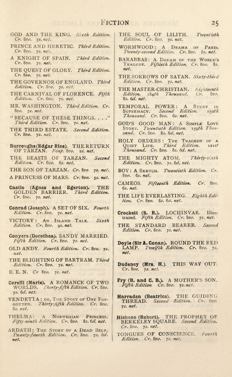 GOD AND THE KING. Sixth Edition. Cr. 8z'o. 7j. net. PRINCE AND HERETIC. Third Edition. Cr. 87>o. 7s. net. A KNIGHT OF SPAIN. Third Edition. Cr. 8vo. 7s. net. TPIE QUEST OF GLORY. Third Edition. Cr. 8vo. 7s. net. THE GOVERNOR OF ENGLAND. Third Edition. Cr. 8vo. 7s. net. THE CARNIVAL OF FLORENCE. Fifth Edition. Cr. 8vo. 7s. net. MR. WASHINGTON. Third Edition. Cr. 8vo. 7s. net. “BECAUSE OF THESE THINGS. . . Third Edition. Cr. 8vo. 7s. net. THE THIRD ESTATE. Second Edition. Cr. 8vo. 7s. net. Burroughs (Edgar Rice). THE RETURN OF TARZAN. Fcap. 8vo. 2s. net. THE BEASTS OF TARZAN. Second Edition. Cr. 8vo. 6s. net. THE SON OF TARZAN. Cr. 8vo. 7s. net. A PRINCESS OF MARS. Cr. 8vo. 5$. net. Castle (Agnes and Egerton). THE GOLDEN BARRIER. Third Edition. Cr. 8vo. 7s. net. Conrad (Joseph). A SET OF SIX. Fourth Edition. Cr. 8z>o. 7s. net. VICTORY : An Island Tale. Sixth Edition. Cr. 8vo. gs. net. Conyers (Dorothea). SANDY MARRIED. Fifth Edition. Cr. 8vo. 7s. net. OLD ANDY. Fourth Edition. Cr. 8vo. 7s. net. THE BLIGHTING OF BARTRAM. Third Edition. Cr. 8vo. 7s. net. B. E. N. Cr 8vo. 7s. net. Corelli (Marie). A ROMANCE OF TWO WORLDS. Thirty-fifth Edition. Cr.Zvo. 7s. 6d. net. VENDETTA; or, The Story of One For¬ gotten. Thirty fifth Edition. Cr. 8 vo. 8^. net. THELMA: A Norwegian Princess. Fifty-ninth Edition. Cr. 8vo. 8s. 6d. net. ARDATH: The Story of a Dead Self. Twenty-fourth Edition. Cr. 8vo. 7s. 6d. net. THE SOUL OF LILITH. Twentieth Edition. Cr. 8vo. 7s. net. WORMWOOD; A Drama of Paris. Twenty-second Edition. Cr. 8z>0. 8.?. net. BARABBAS: A Dream of the World’s Tragedy. Fiftieth Edition. Cr. 8vo. 8j. net. THE SORROWS OF SATAN. Sixty-third Edition. Cr. 8vo. 7s. net. THE MASTER-CHRISTIAN. Eighteenth Edition. 184th Thousand. Cr. 8 vo. 8j. 6d. net. TEMPORAL POWER: A Study in Supremacy. Second Edition. 150 th Thousand. Cr. 8vo. 6j. net. GOD’S GOOD MAN: A Simple Love Story. Twentieth Edition, i^gth Thou¬ sand. Cr. 8z>0. 8.r. 6a. net. HOLY ORDERS : The Tragedy of a Quiet Life. Third Edition. 121st Thousand. Cr. 8vo. 8j. 6d. net. THE MIGHTY ATOM. Thirty-sixth Edition. Cr. 8vo. 7s. 6d. net. BOY: A Sketch. Twentieth Edition. Cr. 8vo. 6j. net. CAMEOS. Fifteenth Edition. Cr. 8 vo. 6s. net. THE LIFE EVERLASTING. Eighth Edi¬ tion. Cr. 8vo. 8s. 6a. net. Crockett (S. R.). LOCHINVAR. Illus¬ trated. Fifth Edition. Cr. 8vo. 7s. net. THE STANDARD BEARER. Second Edition. Cr. 8vo. 7s. net. Doyle (Sir A. Conan). ROUND THE R ED LAMP. Twelfth Edition. Cr. 8vo. 7s. net. Dudeney (Mrs. H.). THIS WAY OUT. Cr. 8vo. 7s. net. Fry (B. and C. B.). A MOTHER’S SON. Fifth Edition Cr. 8vo. 7s. net. Harraden (Beatrice). THE GUIDING THREAD. Second Edition. Cr. 8 vo. 7s. net. Hichons (Robert). THE PROPHET OF BERKELEY SQUARE. Second Edition. Cr. 8vo. 7 s. net. TONGUES OF CONSCIENCE. Fourth Edition. Cr. 8vo. 7s. net.