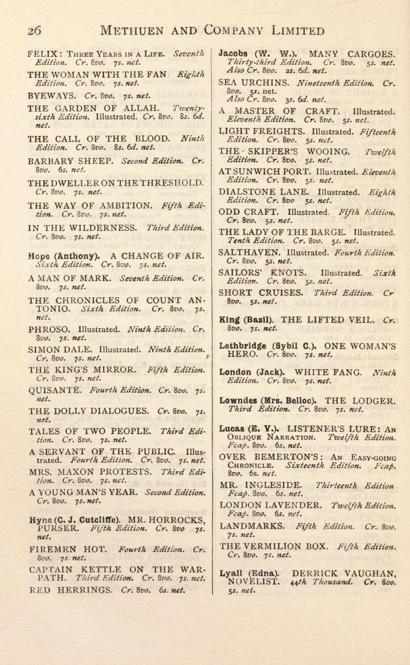 FELIX : Three Years in a Life. Seventh Edition. Cr. 8vo. js. net. THE WOMAN WITH THE FAN. Eighth Edition. Cr. 8vo. js. net. BYEWAYS. Cr. 8vo. 7s. net. THE GARDEN OF ALLAH. Twenty- sixth Edition. Illustrated. Cr. 8vo. 8s. 6d. net. THE CALL OF THE BLOOD. Ninth Edition. Cr. 8vo. 8j. 6d. net. BARBARY SHEEP. Second Edition. Cr. 8vo. 6s. net. THE DWELLER ON THE THRESHOLD. Cr. 8vo. js. net. THE WAY OF AMBITION. Fifth Edi¬ tion. Cr. 8vo. js. net. IN THE WILDERNESS. Third Edition. Cr. 8vo. 7s. net. Hope (Anthony). A CHANGE OF AIR. Sixth Edition. Cr. 8vo. 7s. net. A MAN OF MARK. Seventh Edition. Cr. 8vo. js. net. THE CHRONICLES OF COUNT AN¬ TONIO. Sixth Edition. Cr. 8vo. js. net. PHROSO. Illustrated. Ninth Edition. Cr. 8vo. 7j. net. SIMON DALE. Illustrated. Ninth Edition. Cr. 8vo. js. net. P THE KING’S MIRROR. Fifth Edition. Cr. 8z>o. js. net. QUISANTE. Fourth Edition. Cr. 8vo. js. net. THE DOLLY DIALOGUES. Cr. 8vo. js. net. TALES OF TWO PEOPLE. Third Edi¬ tion. Cr. 81vo. js. net. A SERVANT OF THE PUBLIC. Illus¬ trated. Fourth Edition. Cr. 8z>0. js. net. MRS. MAXON PROTESTS. Third Edi¬ tion. Cr. 8vo. js. net. A YOUNG MAN’S YEAR. Second Edition. Cr. 8vo. js. net. Hyne (C. J. Gutcliffe). MR. HORROCKS, PURSER. Fifth Edition. Cr. 8vo js. net. FIREMEN HOT. Fourth Edition. Cr. 8vo. js. net. CAPTAIN KETTLE ON THE WAR¬ PATH. Third Edition. Cr. 8vo. js.net. RED HERRINGS. Cr. 8vo. 6s. net. Jacobs (W. W.). MANY CARGOES. Thirty-third Edition. Cr. 8vo. 5s. net. Also Cr. 8vo. 2s. 6d. net. SEA URCHINS. Nineteenth Edition. Cr. 8vo. 5J. net. Also Cr. 8vo. 3j. 6d, net. A MASTER OF CRAFT. Illustrated. Eleventh Edition. Cr. 8vo. 5s. net. LIGHT FREIGHTS. Illustrated. Fifteenth Edition. Cr. 8vo. 5s. net. THE- SKIPPER’S WOOING. Twelfth Edition. Cr. 8vo. $s. net. AT SUNWICH PORT. Illustrated. Eleventh Edition. Cr. 8vo. 5J. net. DIALSTONE LANE. Illustrated. Eighth Edition. Cr. 8vo 5s. net. ODD CRAFT. Illustrated Fifth Edition. Cr. 8vo. 5j. net. THE LADY OF THE BARGE. Illustrated. Tenth Edition. Cr. 8vo. 5s. net. SALTHAVEN. Illustrated. Fourth Edition. Cr. 8vo. 5-T. net. SAILORS’ KNOTS. Illustrated. Sixth Edition. Cr. 8vo. 5s. net. SHORT CRUISES. Third Edition. Cr 8vo. 5$. net. King (Basil). THE LIFTED VEIL. Cr. 8vo. js. net. Lethbridge (Sybil C.). ONE WOMAN’S HERO. Cr. 8vo. js. net. London (Jack). WHITE FANG. Ninth Edition. Cr. 8vo. js. net. Lowndes (Mrs. Belloc). THE LODGER. Third Edition. Cr. 8vo. js. net. Lucas (E. Y.). LISTENER’S LURE: An Oblique Narration. Twelfth Edition. Fcap. 8vo. 6s. net. OVER BEMERTON’S: An Easy-going Chronicle. Sixteenth Edition. Fcap. 8vo. 6s. net. MR. INGLESIDE. Thirteenth Edition Fcap. 8vo. 6s. net. LONDON LAVENDER. Twelfth Edition. Fcap. 8vo. 6s. net. LANDMARKS. Fifth Edition. Cr. 8vo. Is. net. THE VERMILION BOX. Fifth Edition. Cr. 8vo. js. net. Lyall (Edna). DERRICK VAUGHAN, NOVELIST. 44th Thousand. Cr. 8vo. 5s. net.