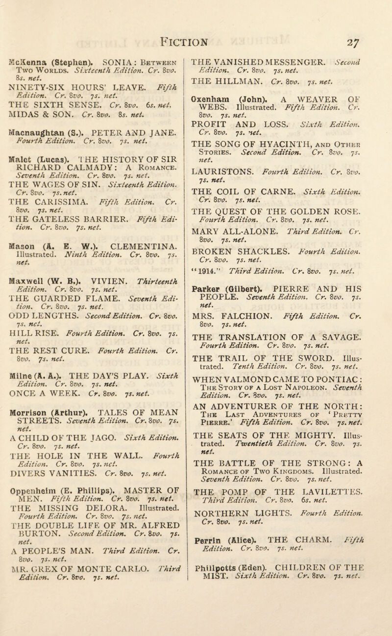 McKenna (Stephen). SONIA: Between Two Worlds. Sixteenth Edition. Cr. 8vo. 8s. net. NINETY-SIX HOURS’ LEAVE. Fifth Edition. Cr. 8vo. js. net. THE SIXTH SENSE. Cr. 8vo. 6s.net. MIDAS & SON. Cr. 8vo. 8j. net. Macnaughtan (S.). PETER AND JANE. Fourth Edition. Cr. 8vo. 7net. Malet (Lucas). 'I HE HISTORY OF SIR RICHARD CALMADY: A Romance. Seventh Edition. Cr. 8vo. 7s. net. THE WAGES OF SIN. Sixteenth Edition. Cr. 8vo. 7s. net. THE CARISSIMA. Fifth Edition. Cr. 8vo. 7j. net. THE GATELESS BARRIER. Fifth Edi¬ tion. Cr. 8vo. 7s. net. Mason (A. E. W.). CLEMENTINA. Illustrated. Ninth Edition. Cr. 8vo. js. net. Maxwell (W. B.). VIVIEN. Thirteenth Edition. Cr. 8vo. js. net. THE GUARDED FLAME. Seventh Edi¬ tion. Cr. 8vo. js. net. ODD LENGTHS. Second Edition. Cr. 8 vo. js. net. HILL RISE. Fourth Edition. Cr.Zvo. js. net. THE REST CURE. Fourth Edition. Cr. 8vo. 7s. net. Milne (A. A.). THE DAY’S PLAY. Sixth Edition. Cr. 8vo. js. net. ONCE A WEEK. Cr. 8vo. js.net. Morrison (Arthur). TALES OF MEAN STREETS. Seventh Edition. Cr. 8vo. 7s. net. A CHILD OF THE JAGO. Sixth Edition. Cr. 8vo. js. net. THE HOLE IN THE WALL. Fourth Edition. Cr. 8vo. js. net. DIVERS VANITIES. Cr. 8vo. js. net. Oppenheim (E. Phillips). MASTER OF MEN. Fifth Edition. Cr. 8vo. js. net. THE MISSING DELORA. Illustrated. Fourth Edition. Cr. 8z>0. 7s. net. THE DOUBLE LIFE OF MR. ALFRED BURTON. Second Edition. Cr. 8vo. js. net. A PEOPLE’S MAN. Third Edition. Cr. 8vo. js. net. MR. GREX OF MONTE CARLO. Third Edition. Cr. 8vo. js. net. THE VANISHED MESSENGER. Second Edition. Cr. 8vo. js. net. THE HILLMAN. Cr. 8vo. js. net. Oxenham (John). A WEAVER OF WEBS. Illustrated. Fifth Edition. Cr. 8vo. js. net. PROFIT AND LOSS. Sixth Edition. Cr. 8vo. js. net. THE SONG OF HYACINTH, and Other Stories. Second Edition. Cr. 8vo. js. net. LAURISTONS. Fourth Edition. Cr. 8vo. js. net. THE COIL OF CARNE. Sixth Edition. Cr. 8vo. js. net. THE QUEST OF THE GOLDEN ROSE. Fourth Edition. Cr. 8vo. js. net. MARY ALL-ALONE. Third Edition. Cr. 8vo. js. net. BROKEN SHACKLES. Fourth Edition. Cr. 8vo. js. net. “1914.” Third Edition. Cr. 8vo. js.net. Parker (Gilbert). PIERRE AND HIS PEOPLE. Seventh Edition. Cr. 8vo. js. net. MRS. FALCHION. Fifth Edition. Cr. 8vo. js. net. THE TRANSLATION OF A SAVAGE. Fourth Edition. Cr. 8vo. js. net. THE TRAIL OF THE SWORD. Illus¬ trated. Tenth Edition. Cr. 8vo. js. net. WHEN VALMOND CAME TO PONTIAC : The Story of a Lost Napoleon. Seventh Edition. Cr. 8vo. js. net. AN ADVENTURER OF THE NORTH: The Last Adventures of ‘ Pretty Pierre.’ Fifth Edition. Cr. 8vo. js. net. THE SEATS OF THE MIGHTY. Illus¬ trated. Twentieth Edition. Cr. 8vo. js. net. THE BATTLE OF THE STRONG: A Romance of Two Kingdoms. Illustrated. Seventh Edition. Cr. 8vo. js. net. THE POMP OF THE LAVILETTES. Third Edition. Cr. 8vo. 6s. net. NORTHERN LIGHTS. Fourth Edition. Cr. 8vo. js. net. Perrin (Alice). THE CHARM. Fifth Edition. Cr. 8vo. js. net. Phillpctts (Eden). CHILDREN OF THE MIST. Sixth Edition. Cr. 8vo. js. net.