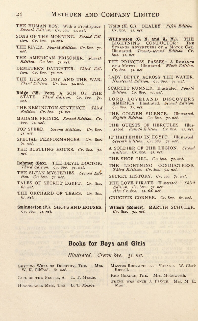 THE HUMAN BOY. With a Frontispiece. Seventh Edition. Cr. 8vo. 7s. net. SONS OF THE MORNING. Second Edi¬ tion. Cr. 8 vo. 7s. net. THE RIVER. Fourth Edition. Cr. 8vo. 7s. net. THE AMERICAN PRISONER. Fourth Edition. Cr. 8vo. 7s. net. DEMETER’S DAUGHTER. Third Edi¬ tion. Cr. 8vo. 7s. net. THE HUMAN BOY AND THE WAR. Third Edition. Cr. 8z>0. 7s. net. Ridge (W. Pett). A SON OF THE STATE. Third Edition. Cr. 8vo. 7s. net. THE REMINGTON SENTENCE. Third Edition. Cr. 8vo. 7s. net. MADAME PRINCE. Second Edition. Cr. 8vo. 7s. net. TOP SPEED. Second Edition. Cr. 8vo. 7s. net. SPECIAL PERFORMANCES. Cr. 8vo. 6s. net. THE BUSTLING HOURS. Cr. 8vo. 7s. net. Rohmer (Sax). THE DEVIL DOCTOR. Third Edition. Cr. 8z>0. 7s. net. THE SI-FAN MYSTERIES. Second Edi¬ tion. Cr. 8vo. 7s. net. TALES OF SECRET EGYPT. Cr. 8vo. 6s. net. THE ORCHARD OF TEARS. Cr. 8vo. 6s. net. Swinnerton (F.). SHOPS AND HOUSES. Cr. 8 vo. 7 s. net. Wells (H. G.). BEALBY. Fifth Editioti. Cr. 8vo. 7s. net. Williamson (C. N. and A. M.). THE LIGHTNING CONDUCTOR: The Strange Adventures of a Motor Car. Illustrated. Twenty-second Edition. Cr. 8 vo. 7 s. net. THE PRINCESS PASSES: A Romance of a Motor. Illustrated. Ninth Edition. Cr. 8vo. 7s. net. LADY BETTY ACROSS THE WATER. Nineteenth Edition. Cr. Zvo. 7s. net. SCARLET RUNNER. Illustrated. Fourth Edition. Cr. Zvo. 7s. net. LORD LOVELAND DISCOVERS AMERICA. Illustrated. Second Edition. Cr. 8vo. 7s. net. THE GOLDEN SILENCE. Illustrated. Eighth Edition. Cr. 8vo. 7s. net. THE GUESTS OF HERCULES. Illus¬ trated. Fourth Edition. Cr. Zvo. 7s. net. IT HAPPENED IN EGYPT. Illustrated. Seventh Edition. Cr. Zvo. 7s. net. A SOLDIER OF THE LEGION. Second Edition. Cr. Zvo. 7s. net. THE SHOP GIRL. Cr. Zvo. 7s• nct- THE LIGHTNING CONDUCTRESS. Third Editioti. Cr. Zvo. 7s. net. SECRET HISTORY. Cr. Zvo. 7s.net. THE LOVE PIRATE. Illustrated. Third Edition. Cr. Zvo. 7s. net. A Iso Cr. Zvo. 3-J. 6d. net. CRUCIFIX CORNER. Cr. Zvo. 6s. net. Wilson (Romer). MARTIN SCHULER. Cr. Zvo. 7s. net. Books for Boys and Girls Crown 8vo. 5s. net. Mrs. 1 Master Rockapelj.ar’s Vovage. W. Clark Illustrated. Getting Well of Dorothy, The. W. K. Clifford. 6s. net. Girl of the People, A. L. T. Meade. Honourable Miss, The. L. T. Meade. Russell. Red Grange, The. Mrs. Molesworth. There was once a Prince. Mrs. M. E. Mann.