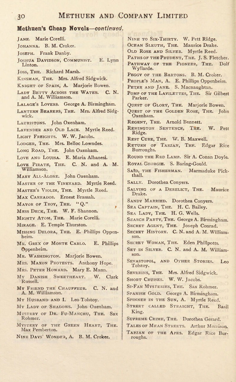 Methuen’s Cheap Novels—continued, Jane, Marie Corelli. Johanna. B. M. Croker. Joseph. Frank Dan by. Joshua Davidson, Communist. E. Lynn Linton. Joss, The. Richard Marsh. Kinsman, The. Mrs. Alfred Sidgwick. Knight of Spain, A. Marjorie Bowen. Lady Betty Across the Water. C. N. and A. M. Williamson. Lalage’s Lovers. George A. Birmingham. Lantern Bearers, The. Mrs. Alfred Sidg¬ wick. Lauristons. John Oxenham. Lavender and Old Lace. Myrtle Reed. Light Freights. W. W. Jacobs. Lodger, The. Mrs. Belloc Lowndes. Long Road, The. John Oxenham. Love and Louisa. E. Maria Albanesi. Love Pirate, The. C. N. and A. M. Williamson. Mary All-Alone. John Oxenham. Master of the Vineyard. Myrtle Reed. Master’s Violin, The. Myrtle Reed. Max Carrados. Ernest Bramah. Mayor of Troy, The. “ Q.” f Mess Deck, The. W. F. Shannon. Mighty Atom, The. Marie Corelli. Mirage. E. Temple Thurston. Missing Delora, The. E. Phillips Oppen- heim. Mr. Grex of Monte Carlo. E. Phillips Oppenheim. Mr. Washington. Marjorie Bowen. Mrs. Maxon Protests. Anthony Hope. Mrs. Peter Howard. Mary E. Mann. My Danish Sweetheart. W. Clark Russell. My Friend the Chauffeur. C. N. and A. M. Williamson. My Husband and I. Leo Tolstoy. My Lady of Shadows. John Oxenham. Mystery of Dr. Fu-Manchu, The. Sax Rohmer. Mystery of the Green Heart, The. Max Pemberton. Nine Days’ Wonder, A. B. M. Croker. Nine to Six-Thirty. W. Pett Ridge. Ocean Sleuth, The. Maurice Drake. Old Rose and Silver. Myrtle Reed. Paths of the Prudent, The. J. S. Fletcher. Pathway of the Pioneer, The. Dolf Wyllarde. Peggy of the Bartons. B. M. Croker. People’s Man, A. E. Phillips Oppenheim. Pet.er and Jane. S. Macnaughtan. Pomp of the Lavilettes, The. Sir Gilbert Parker. Quest of Glory, The. Marjorie Bowen. Quest of the Golden Rose, The. John Oxenham. Regent, The. Arnold Bennett. Remington Sentence, TftE. W. Pett Ridge. Rest Cure, The. W. B. Maxwell. Return of Tarzan, The. Edgar Rice Burroughs. Round the Red Lamp. Sir A. Conan Doyle. Royal Georgie. S. Baring-Gould. Said, the Fisherman. Marmaduke Pick- thall. Sally. Dorothea Conyers. Salving of a Derelict, The. Maurice Drake. Sandy Married. Dorothea Conyers. Sea Captain, The. H. C. Bailey. Sea Lady, The. H. G. Wells. Search Party, The. George A. Birmingham. Secret Agent, The. Joseph Conrad. Secret History. C. N. and A, M. William¬ son. Secret Woman, The. Eden Phillpotts. Set in Silver. C. N. and A. M. William¬ son. Sevastopol, and Other Stories. Leo Tolstoy. Severins, The. Mrs. Alfred Sidgwick. Short Cruises. W. W. Jacobs. Si-Fan Mysteries, The. Sax Rohmer. Spanish Gold. George A. Birmingham. Spinner in the Sun, A. Myrtle Reed. Street called Straight, The. Basil King. Supreme Crime, The. Dorothea Gerard. Tales of Mean Streets. Arthur Morrison. Tarzan of the Apes. Edgar Rice Bur¬ roughs.