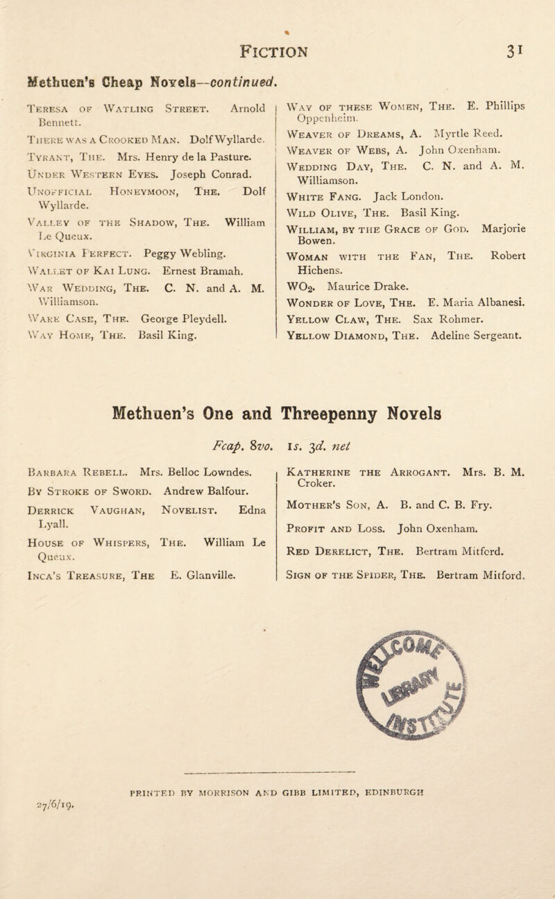 Methuen’s Cheap Novels—continued. Teresa of Watling Street. Arnold | Bennett. There was a Crooked Man. DolfWyllarde. Tyrant, The. Mrs. Henry de la Pasture. Under Western Eyes. Joseph Conrad. Unofficial Honeymoon, The. Dolf Wyllarde. Valley of the Shadow, The. William Le Queux. Virginia Perfect. Peggy Webling. Wallet of Kai Lung. Ernest Bramah. War Wedding, The. C. N. and A. M. Williamson. Wake Case, The. George Pleydell. Way Home, The. Basil King. Way of these Women, The. E. Phillips Oppcnheim. Weaver of Dreams, A. Myrtle Reed. Weaver of Webs, A. John Oxenham. Wedding Day, The. C. N. and A. M. Williamson. White Fang. Jack London. Wild Olive, The. Basil King. William, by the Grace of God. Marjorie Bowen. Woman with the Fan, The. Robert Hichens. WO2. Maurice Drake. Wonder of Love, The. E. Maria Albanesi. Yellow Claw, The. Sax Rohmer. Yellow Diamond, The. Adeline Sergeant. Methuen’s One and Threepenny Novels Fcap. 8vo, Barbara Rebell. Mrs. Belloc Lowndes. By Stroke of Sword. Andrew Balfour. Derrick Vaughan, Novelist. Edna Lyall. House of Whispers, The. William Le Queux. Inca’s Treasure, The PL Glanville. is. 3d. net Katherine the Arrogant. Mrs. B. M. Croker. Mother’s Son, A. B. and C. B. Fry. Profit and Loss. John Oxenham. Red Derelict, The. Bertram Mitfcrd. Sign of the Spider, The. Bertram Mitford. 27/6/19, PRINTED BY MORRISON AND GIBB LIMITED, EDINBURGH