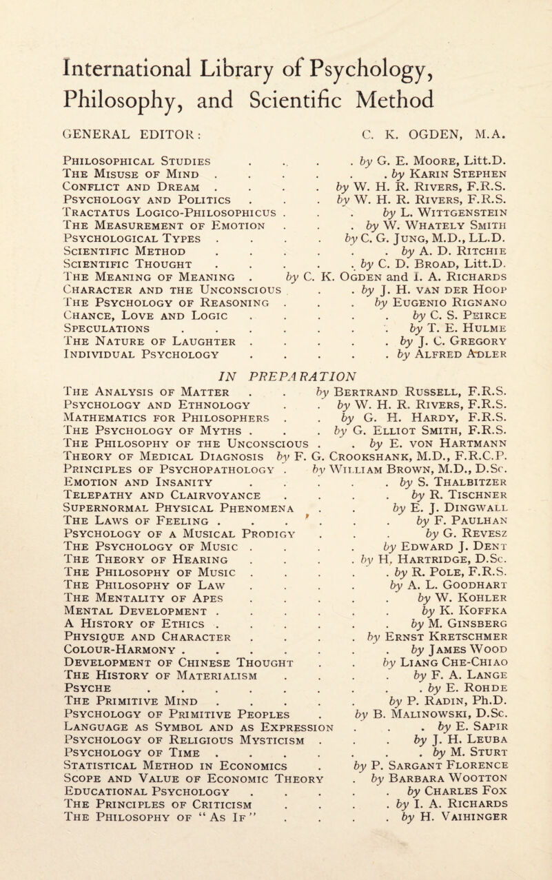 Philosophy, and Scientific Method GENERAL EDITOR: Philosophical Studies The Misuse of Mind Conflict and Dream . Psychology and Politics Tractatus Logico-Philosophicus The Measurement of Emotion Psychological Types . Scientific Method Scientific Thought The Meaning of Meaning . by C. Character and the Unconscious The Psychology of Reasoning Chance, Love and Logic Speculations The Nature of Laughter . Individual Psychology C. K. OGDEN, M.A. by G. E. Moore, Litt.D. . by Karin Stephen by W. H. R. Rivers, F.R.S. by W. H. R. Rivers, F.R.S. by L. Wittgenstein . by W. Whately Smith by C. G. Jung, M.D., LL.D. . by A. D. Ritchie . by C. D. Broad, Litt.D. K. Ogden and i. A. Richards . by J. H. van der Hoop by Eugenio Rignano by C. S. Peirce by T. E. Hulme . by J. C. Gregory . by Alfred Adler IN The Analysis of Matter Psychology and Ethnology Mathematics for Philosophers . The Psychology of Myths . The Philosophy of the Unconscious . Theory of Medical Diagnosis by F. G Principles of Psychopathology . Emotion and Insanity Telepathy and Clairvoyance Supernormal Physical Phenomena The Laws of Feeling . Psychology of a Musical Prodigy The Psychology of Music The Theory of Hearing The Philosophy of Music The Philosophy of Law The Mentality of Apes Mental Development . A History of Ethics . Physique and Character Colour-Harmony . Development of Chinese Thought The History of Materialism Psyche . The Primitive Mind Psychology of Primitive Peoples Language as Symbol and as Expression Psychology of Religious Mysticism Psychology of Time . Statistical Method in Economics Scope and Value of Economic Theory Educational Psychology The Principles of Criticism The Philosophy of “As If” PREPA RA TION by Bertrand Russell, F.R.S. by W. H. R, Rivers, F.R.S. by G. H. Hardy, F.R.S. by G. Elliot Smith, F.R.S. . by E. von Hartmann Crookshank, M.D., F.R.C.P. by William Brown, M.D., D.Sc. . by S. Thalbitzer by R. Tischner by E. J. Dingwall by F. Paulhan by G. Revesz by Edward J. Dent by H, Hartridge, D.Sc. . by R. Pole, F.R.S. by A. L. Goodhart . ' by W. Kohler by K. Koffka by M. Ginsberg by Ernst Kretschmer by James Wood by Liang Che-Chiao by F. A. Lange . by E. Rohde by P. Radin, Ph.D. by B. Malinowski, D.Sc. . by E. Sapir by J. H. Leuba . by M. Sturt by P. Sargant Florence by Barbara Wootton by Charles Fox . by I. A. Richards . by H. Vaihinger