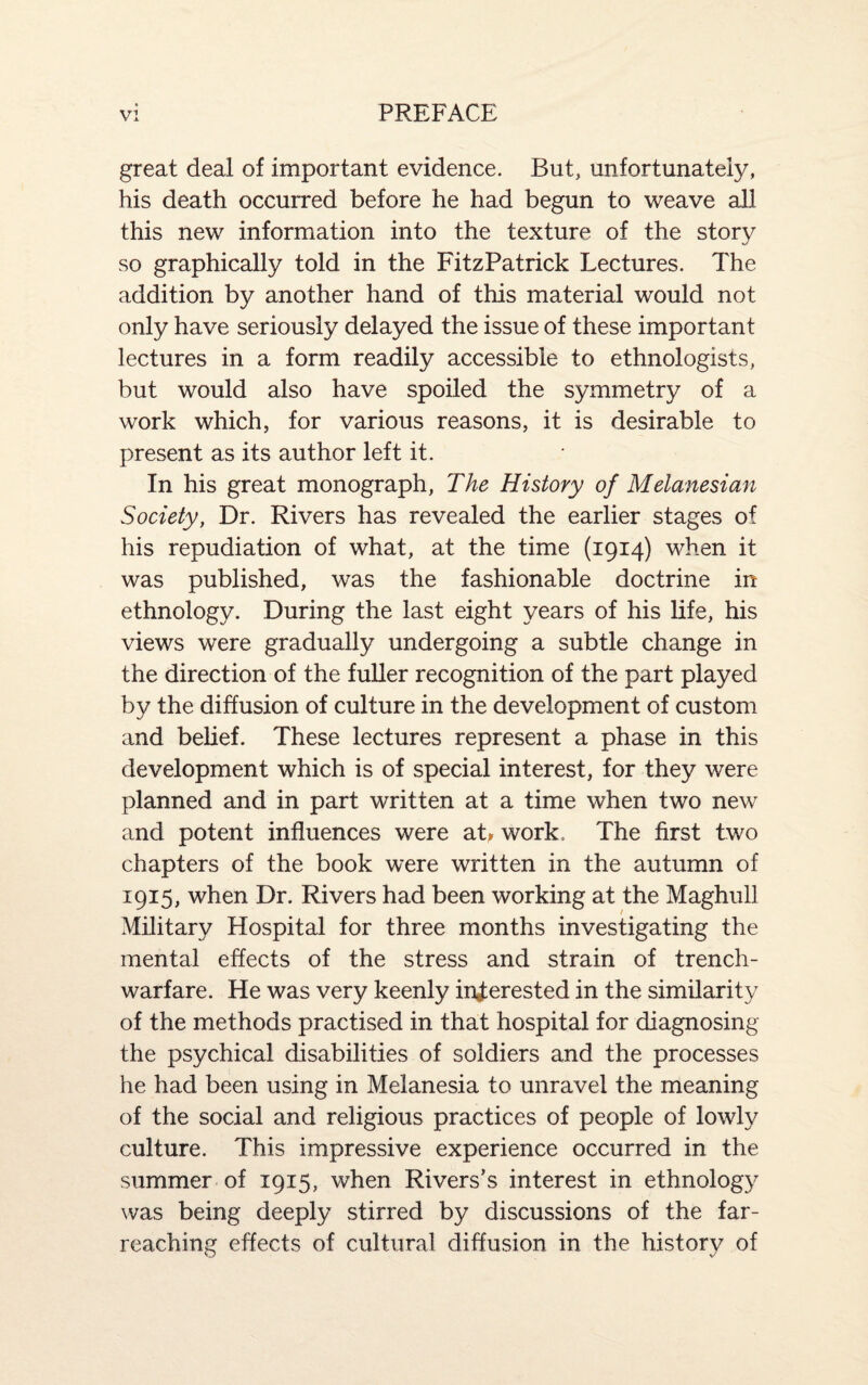 great deal of important evidence. But, unfortunately, his death occurred before he had begun to weave all this new information into the texture of the story so graphically told in the FitzPatrick Lectures. The addition by another hand of this material would not only have seriously delayed the issue of these important lectures in a form readily accessible to ethnologists, but would also have spoiled the symmetry of a work which, for various reasons, it is desirable to present as its author left it. In his great monograph, The History of Melanesian Society, Dr. Rivers has revealed the earlier stages of his repudiation of what, at the time (1914) when it was published, was the fashionable doctrine in ethnology. During the last eight years of his life, his views were gradually undergoing a subtle change in the direction of the fuller recognition of the part played by the diffusion of culture in the development of custom and belief. These lectures represent a phase in this development which is of special interest, for they were planned and in part written at a time when two new and potent influences were at, work. The first two chapters of the book were written in the autumn of 1915, when Dr. Rivers had been working at the Maghull Military Hospital for three months investigating the mental effects of the stress and strain of trench- warfare. He was very keenly interested in the similarity of the methods practised in that hospital for diagnosing the psychical disabilities of soldiers and the processes he had been using in Melanesia to unravel the meaning of the social and religious practices of people of lowly culture. This impressive experience occurred in the summer of 1915, when Rivers’s interest in ethnology was being deeply stirred by discussions of the far- reaching effects of cultural diffusion in the historv of