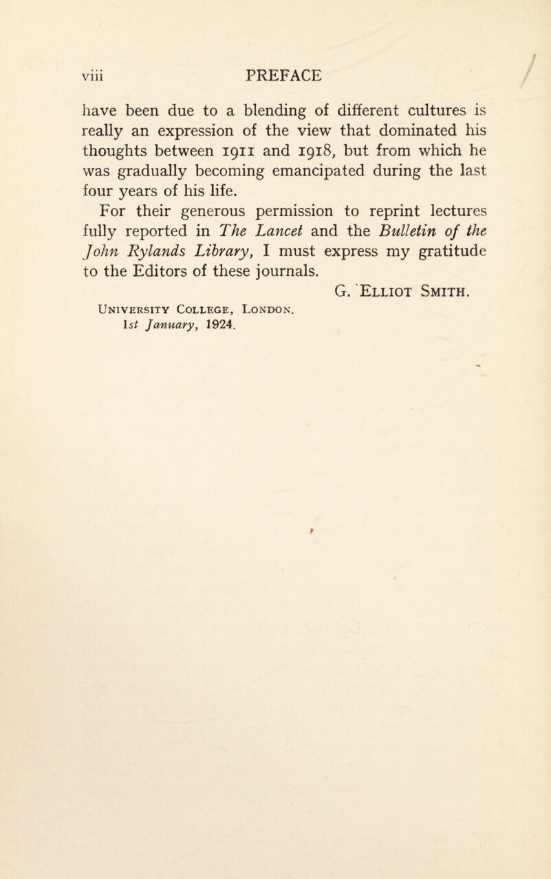 have been due to a blending of different cultures is really an expression of the view that dominated his thoughts between 1911 and 1918, but from which he was gradually becoming emancipated during the last four years of his life. For their generous permission to reprint lectures fully reported in The Lancet and the Bulletin of the John Rylands Library, I must express my gratitude to the Editors of these journals. G. Elliot Smith. University College, London. Is/ January, 1924.